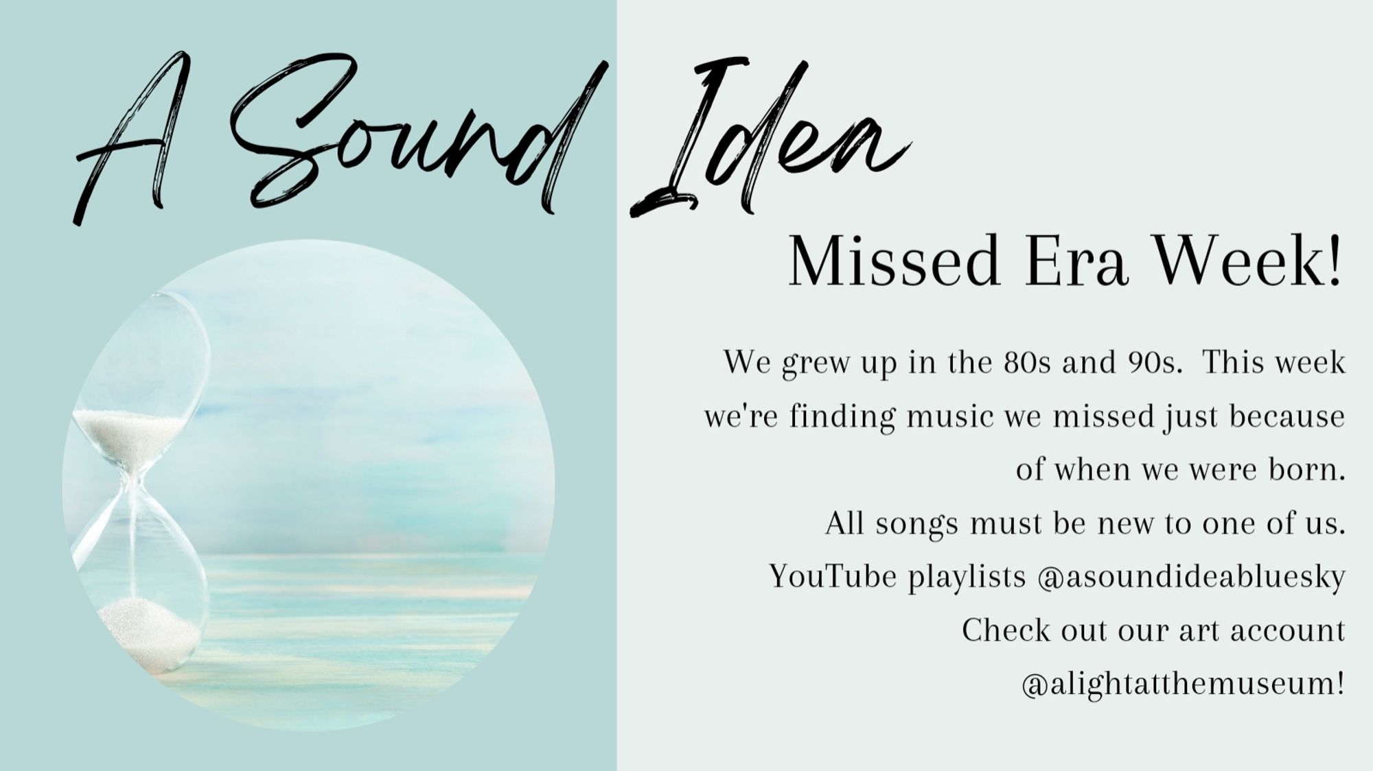 Canva graphic in shades of light turquoise.  Text reads: "A Sound Idea. Missed Era Week! We grew up in the 80s and 90s.  This week, we're finding music we missed just because of when we were born.  All songs must be new to one of us.  YouTube playlists @asoundideabluesky.  Check out our art account @alightatthemuseum!"  There is a circular photo on the left of an hourglass.