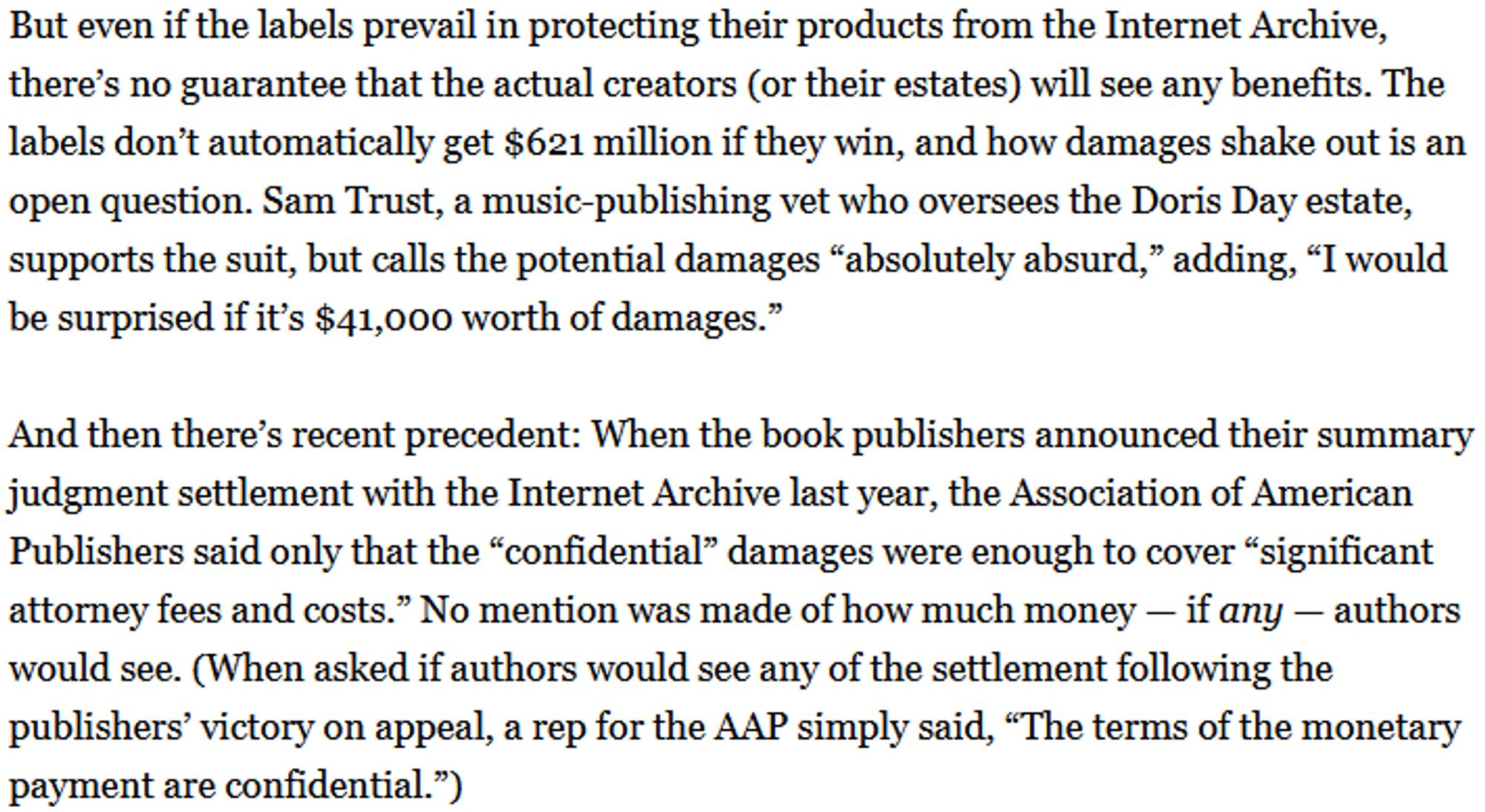 But even if the labels prevail in protecting their products from the Internet Archive, there’s no guarantee that the actual creators (or their estates) will see any benefits. The labels don’t automatically get $621 million if they win, and how damages shake out is an open question. Sam Trust, a music-publishing vet who oversees the Doris Day estate, supports the suit, but calls the potential damages “absolutely absurd,” adding, “I would be surprised if it’s $41,000 worth of damages.” 

And then there’s recent precedent: When the book publishers announced their summary judgment settlement with the Internet Archive last year, the Association of American Publishers said only that the “confidential” damages were enough to cover “significant attorney fees and costs.” No mention was made of how much money — if any — authors would see.