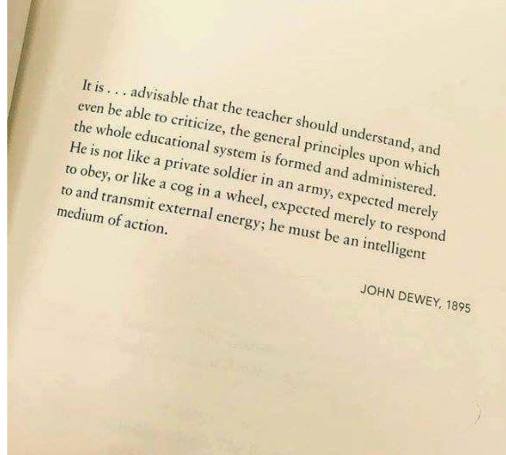 It is... advisable that the teacher should understand, and even be able to criticize, the general principles upon which the whole educational system is formed and administered. He is not like a private soldier in an army, expected merely to obey, or like a cog in a wheel, expected merely to respond to and transmit external energy; he must be an intelligent medium of action.

JOHN DEWEY, 1895