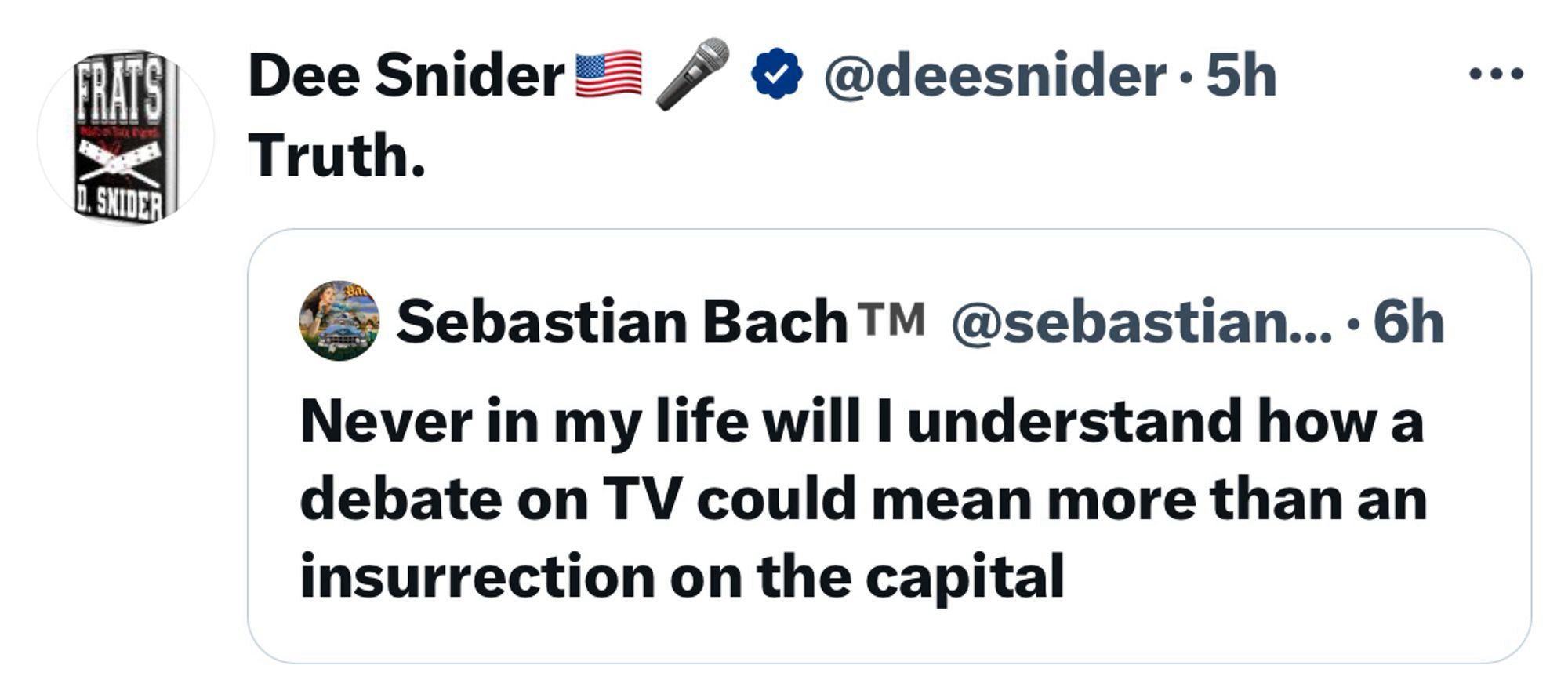 CRAS
D. SNIDER
Dee Snider E
Truth.
/ @ @deesnider • 5h
• • •
Sebastian Bach TM @sebastian... • 6h
Never in my life will I understand how a debate on TV could mean more than an insurrection on the capital