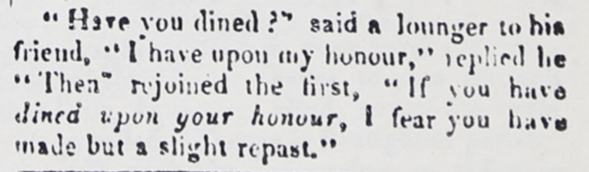 "Have you dined?" said a lounger to his friend, "I have upon my honour," replied he. "Then" rejoined the first, "If you have DINED UPON YOUR HONOUR, I fear you have made but a slight repast."