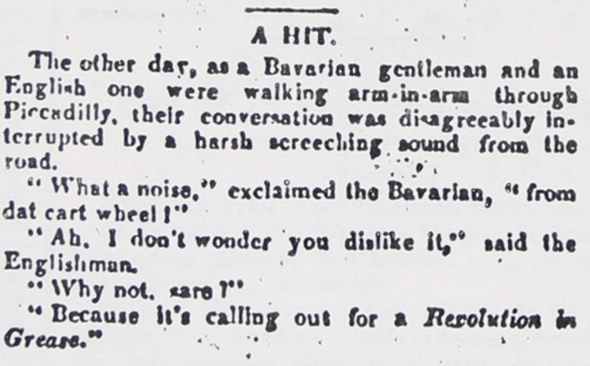 The other day, as a Bavarian gentleman and an English one were walking arm-in-arm through Piccadilly, their conversation was disagreeably interrupted by a harsh screeching sound from the road.
"What a noise," exclaimed the Bavarian, "from dat [sic] cart wheel!"
"Ah, I don't wonder you dislike it," said the Englishman.
"Why not, sare?"
"Because it's calling out for a REVOLUTION IN GREASE."