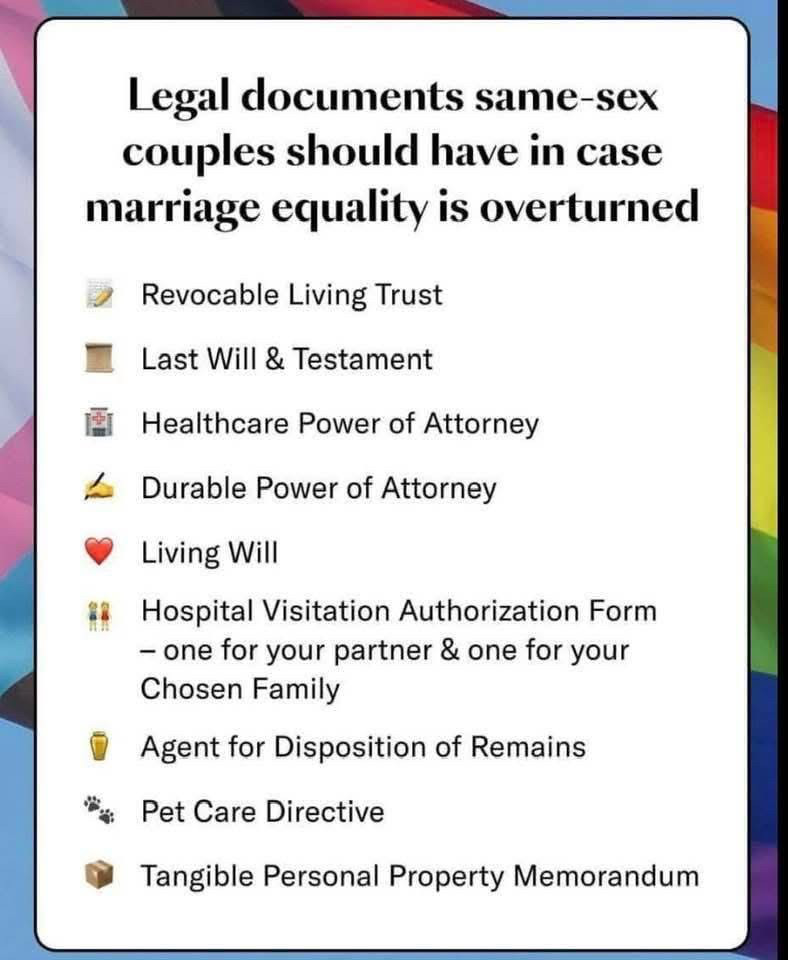 
Legal documents same-sex
couples should have in case marriage equality is overturned
Revocable Living Trust
Last Will & Testament
Healthcare Power of Attorney
Durable Power of Attorney
Living Will
Hospital Visitation Authorization Form one for your partner & one for your Chosen Family
Agent for Disposition of Remains
Pet Care Directive
Tangible Personal Property Memorandum