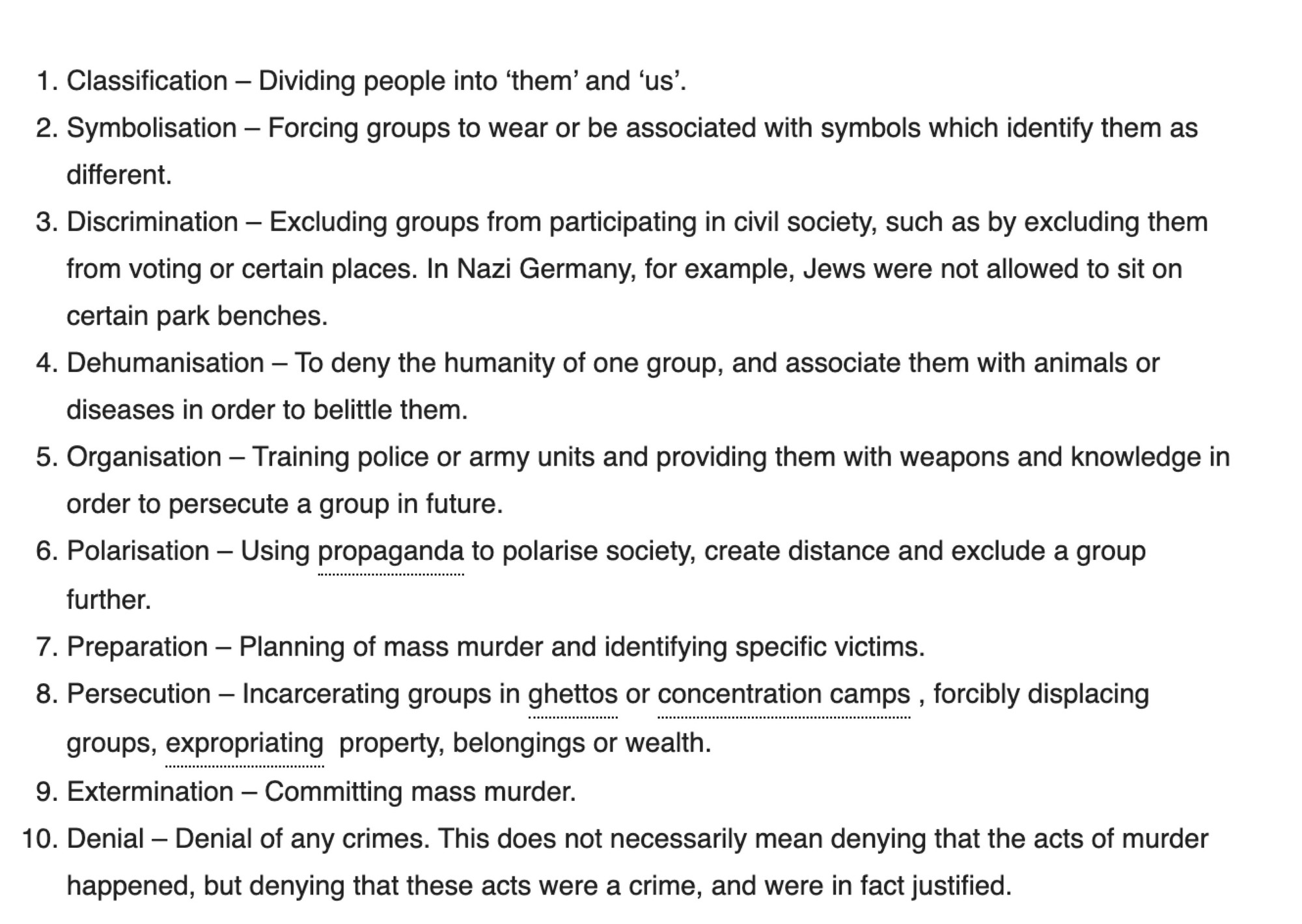 In his original work, Stanton identified eight key stages which resulted in acts of genocide. According to Stanton’s model, some of these stages can happen at the same time or in a different order. In 2012, Stanton expanded on these ideas, and added two further stages (Discrimination and Persecution) to make ten. According to Stanton’s current model, therefore, the stages of genocide are as follows:

Classification – Dividing people into ‘them’ and ‘us’.
Symbolisation – Forcing groups to wear or be associated with symbols which identify them as different.
Discrimination – Excluding groups from participating in civil society, such as by excluding them from voting or certain places. In Nazi Germany, for example, Jews were not allowed to sit on certain park benches.
Dehumanisation – To deny the humanity of one group, and associate them with animals or diseases in order to belittle them.
Organisation – Training police or army units and providing them with weapons and knowledge in order to 