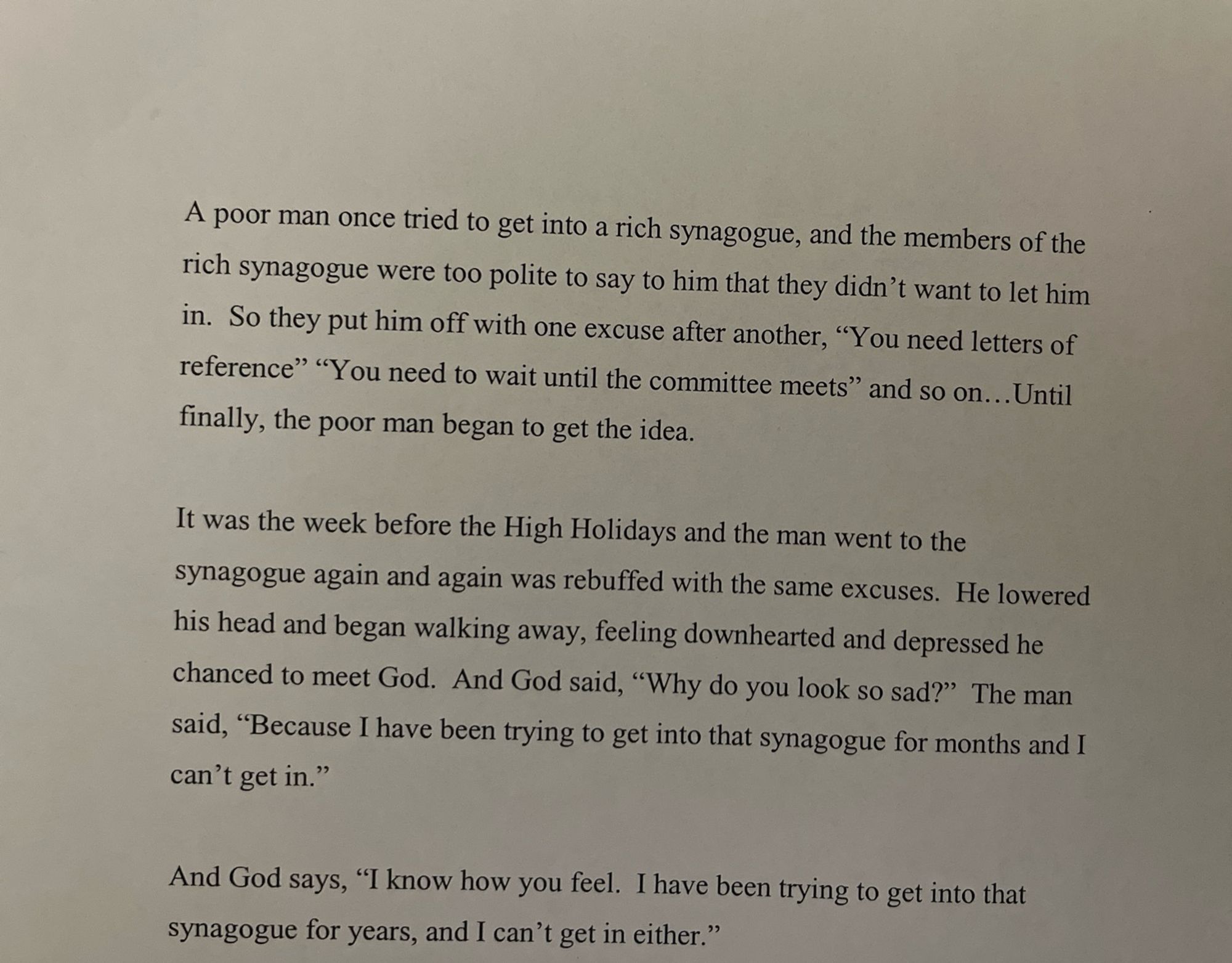 A poor man once tried to get into a rich synagogue, and the members of the rich synagogue were too polite to say to him that they didn't want to let him in. So they put him off with one excuse after another, "You need letters of reference" "You need to wait until the committee meets" and so on...Until finally, the poor man began to get the idea.
It was the week before the High Holidays and the man went to the synagogue again and again was rebuffed with the same excuses. He lowered his head and began walking away, feeling downhearted and depressed he chanced to meet God. And God said, "Why do you look so sad?" The man said, "Because I have been trying to get into that synagogue for months and I can't get in."
And God says, "I know how you feel. I have been trying to get into that synagogue for years, and I can't get in either."