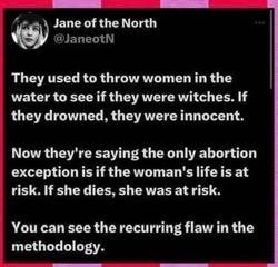 They used to throw women in the water to see if they were witches, if they drowned, they were innocent, now the only abortion exception is if her life was at risk--if she dies, she was at risk-- you can see the reccuring flaw in the methodology 