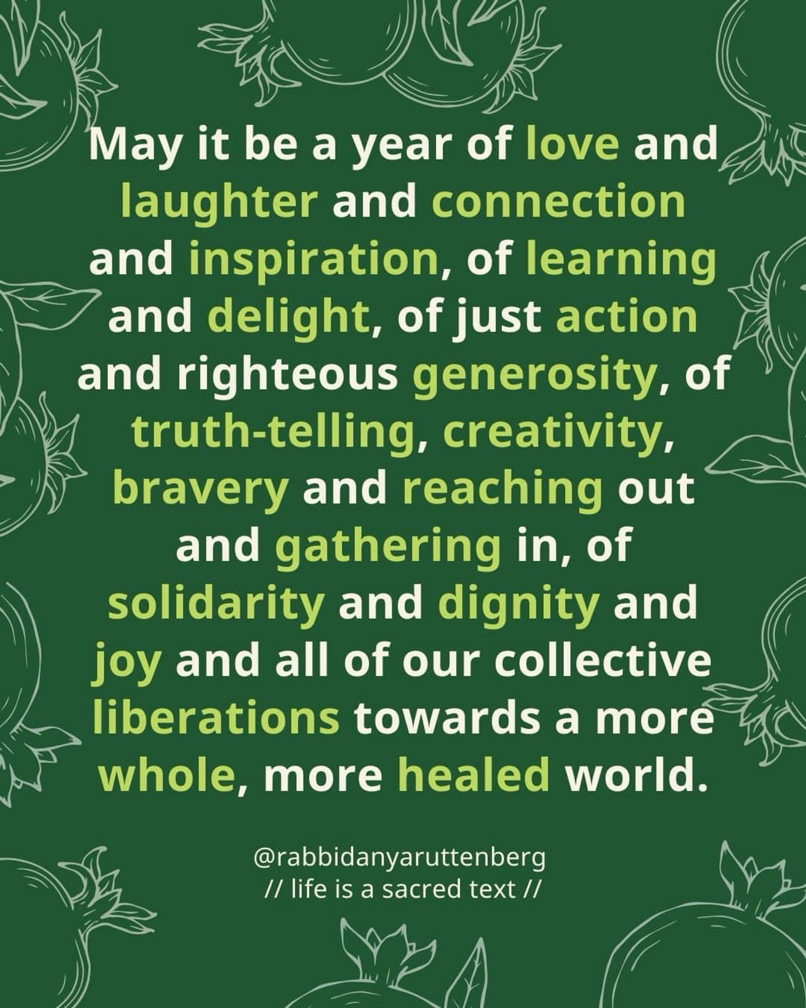 Everybody— 

may it be a year of love 
and laughter 
and connection 
and inspiration, 
of learning 
and delight, 
of just action 
and righteous generosity, 
of truth-telling, 
creativity, 
bravery 
and reaching out 
and gathering in, 
of solidarity 
and dignity 
and joy 
and all of our collective liberations towards a more whole, more healed world–