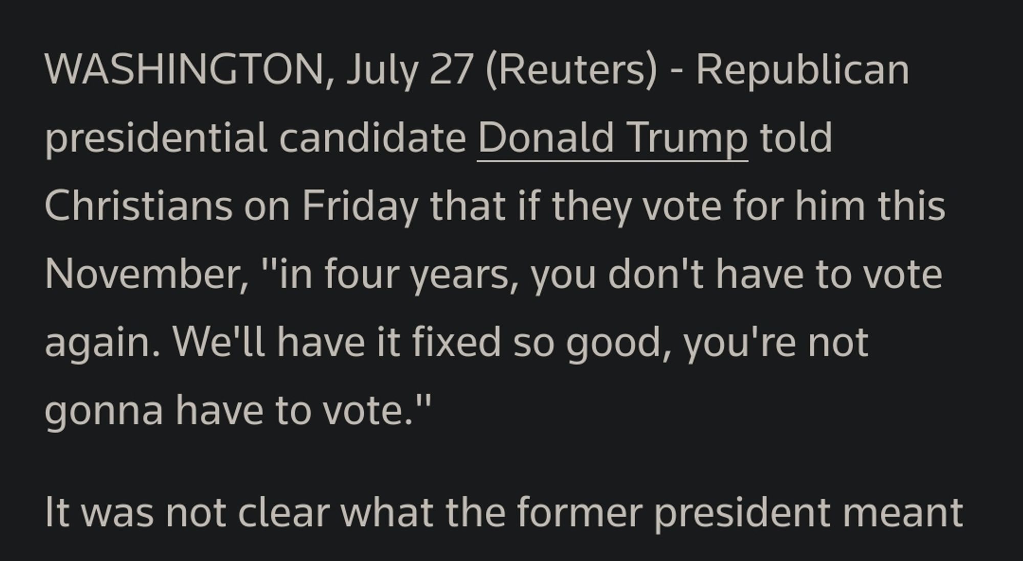 Screenshot of July 27th Reuters article. Text reads "Republican presidential candidate Donald Trump told Christians on Friday that if they vote for him this November, 'in four years, you don't have to vote again. We'll have fixed it so good, you're not gonna have to vote.' It was not clear what the former president meant"