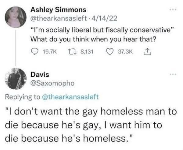 "i'm socially liberal but fiscally conservative" what do you think when you hear that?

reply: "i don't want the gay homeless man to die because he's gay, i want him to die because he's homeless"