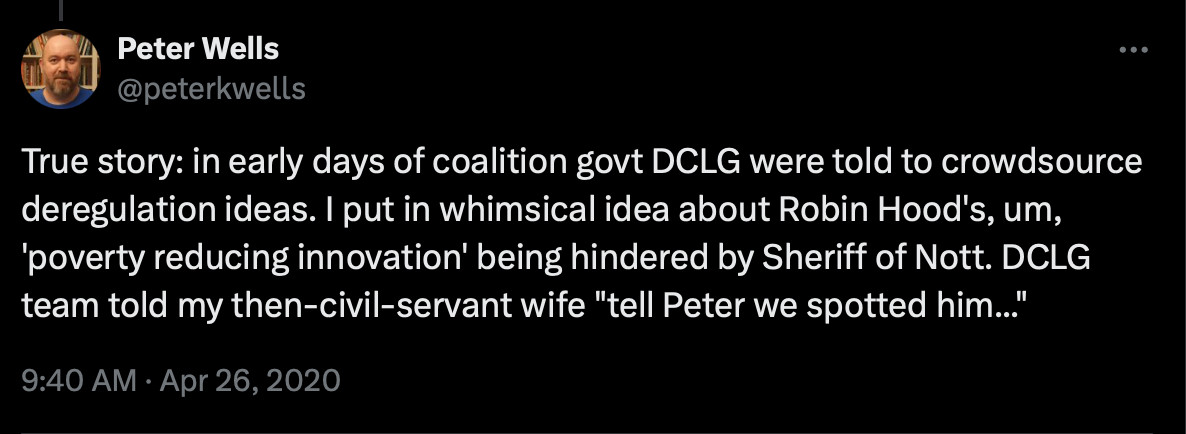 an old tweet by someone called Peter Wells with the text "True story: in early days of coalition govt DCLG were told to crowdsource deregulation ideas. I put in whimsical idea about Robin Hood's, um, 'poverty reducing innovation' being hindered by Sheriff of Nott. DCLG team told my then-civil-servant wife "tell Peter we spotted him...""