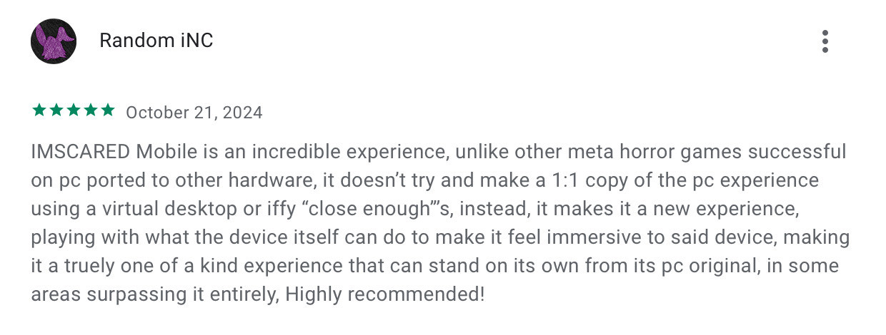 A screenshot of a google play review for IMSCARED on mobile, rating it 5 stars, it reads: “IMSCARED Mobile is an incredible experience, unlike other meta horror games successful on pc ported to other hardware, it doesn’t try and make a 1:1 copy of the pc experience using a virtual desktop or iffy “close enough”’s, instead, it makes it a new experience, playing with what the device itself can do to make it feel immersive to said device, making it a truely one of a kind experience that can stand on its own from its pc original, in some areas surpassing it entirely, Highly recommended!”