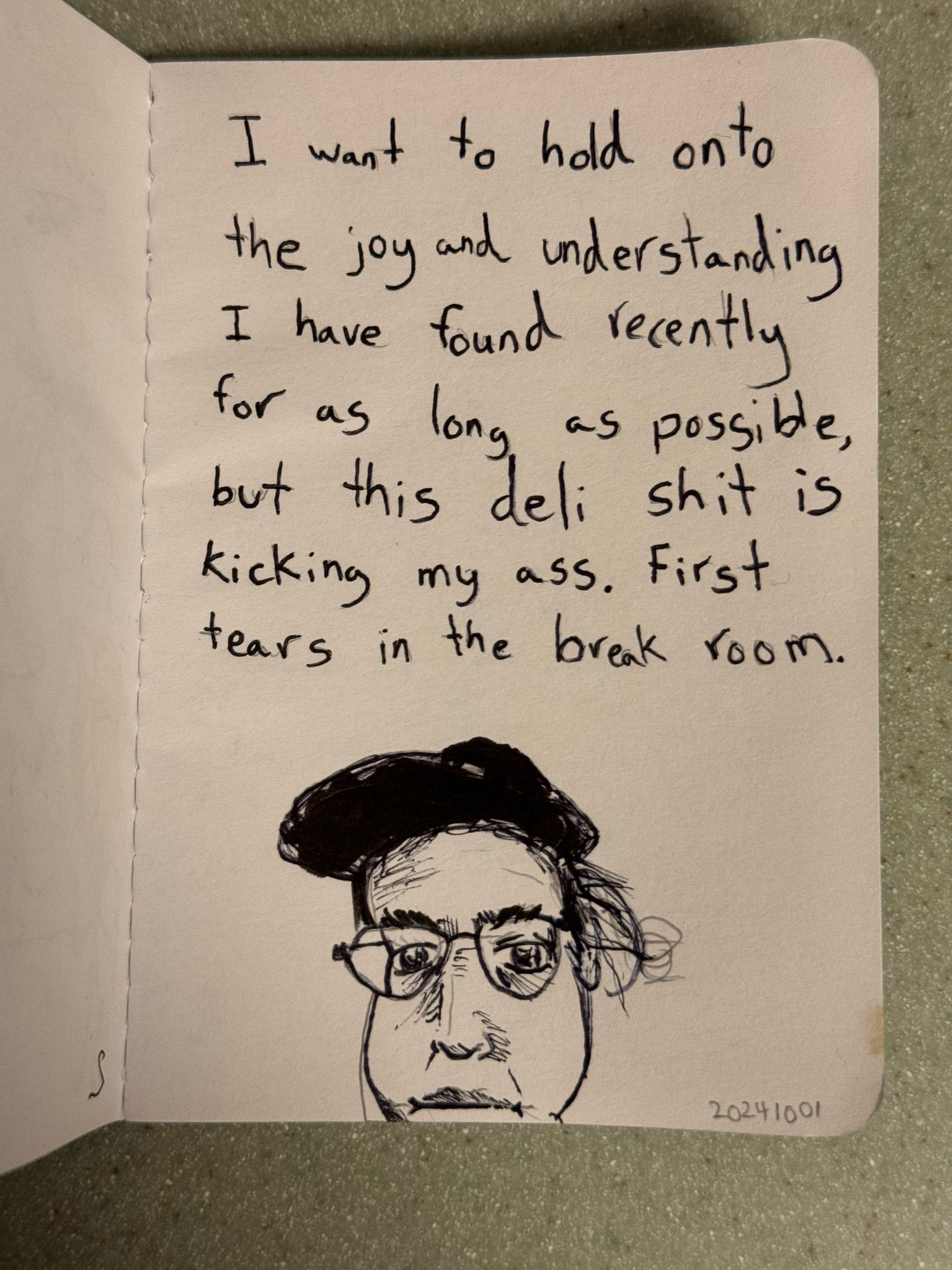 Pen sketch. Text and an awful self portrait. Text says “I want to hold onto the joy and understanding I have found recently for as long as possible, but this deli shit is Kicking my ass. First tears in the break room.”