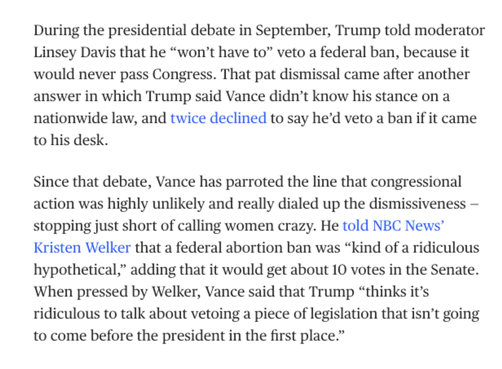 screenshot from MSNBC:

During the presidential debate in September, Trump told moderator Linsey Davis that he “won’t have to” veto a federal ban, because it would never pass Congress. That pat dismissal came after another answer in which Trump said Vance didn’t know his stance on a nationwide law, and twice declined to say he’d veto a ban if it came to his desk.

Since that debate, Vance has parroted the line that congressional action was highly unlikely and really dialed up the dismissiveness —stopping just short of calling women crazy. He told NBC News’ Kristen Welker that a federal abortion ban was “kind of a ridiculous hypothetical,” adding that it would get about 10 votes in the Senate. When pressed by Welker, Vance said that Trump “thinks it’s ridiculous to talk about vetoing a piece of legislation that isn’t going to come before the president in the first place.”