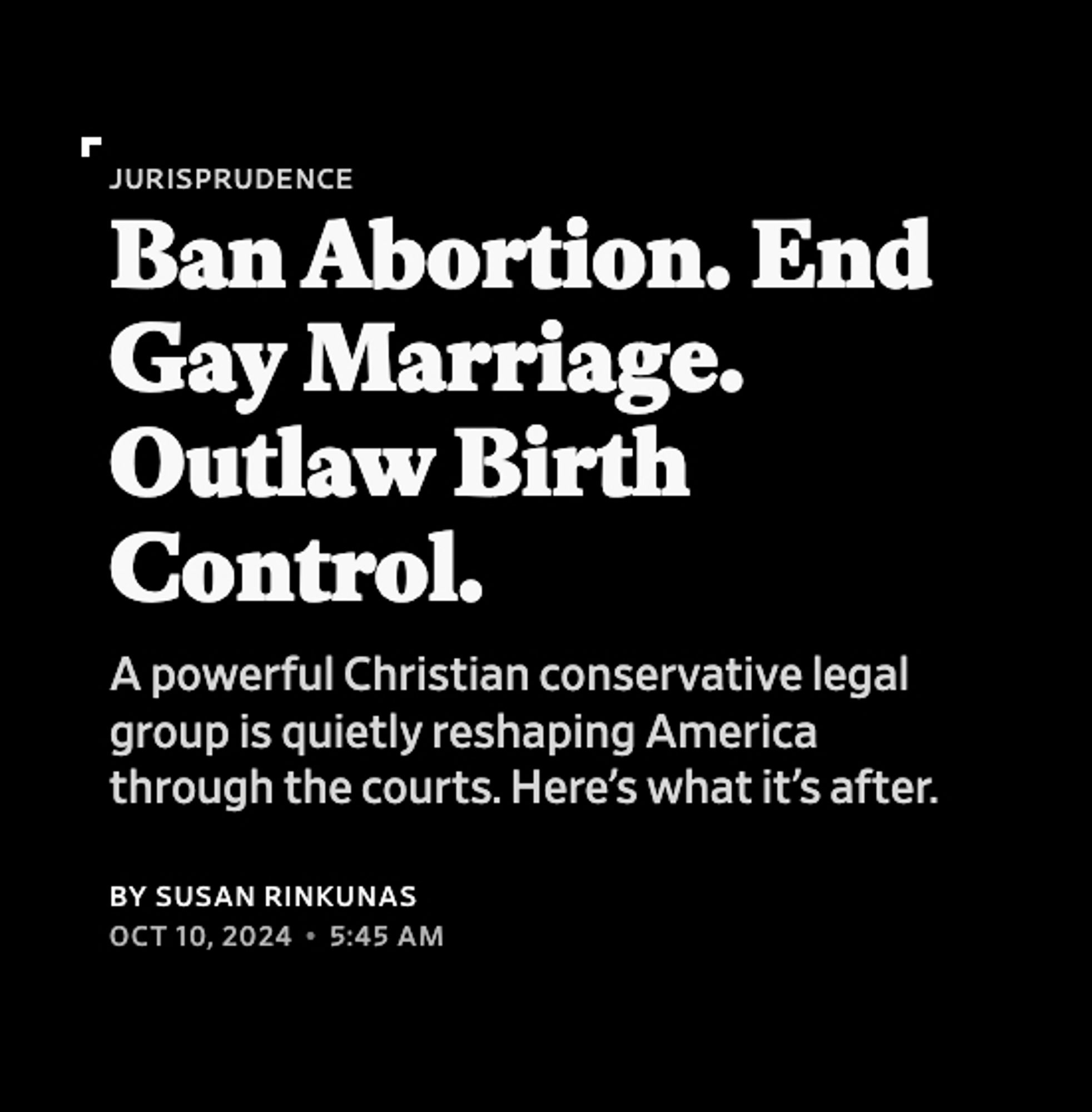 Slate screenshot:

Jurisprudence
Ban Abortion. End Gay Marriage. Outlaw Birth Control.
A powerful Christian conservative legal group is quietly reshaping America through the courts. Here’s what it’s after.
By Susan Rinkunas
Oct 10, 20245:45 AM