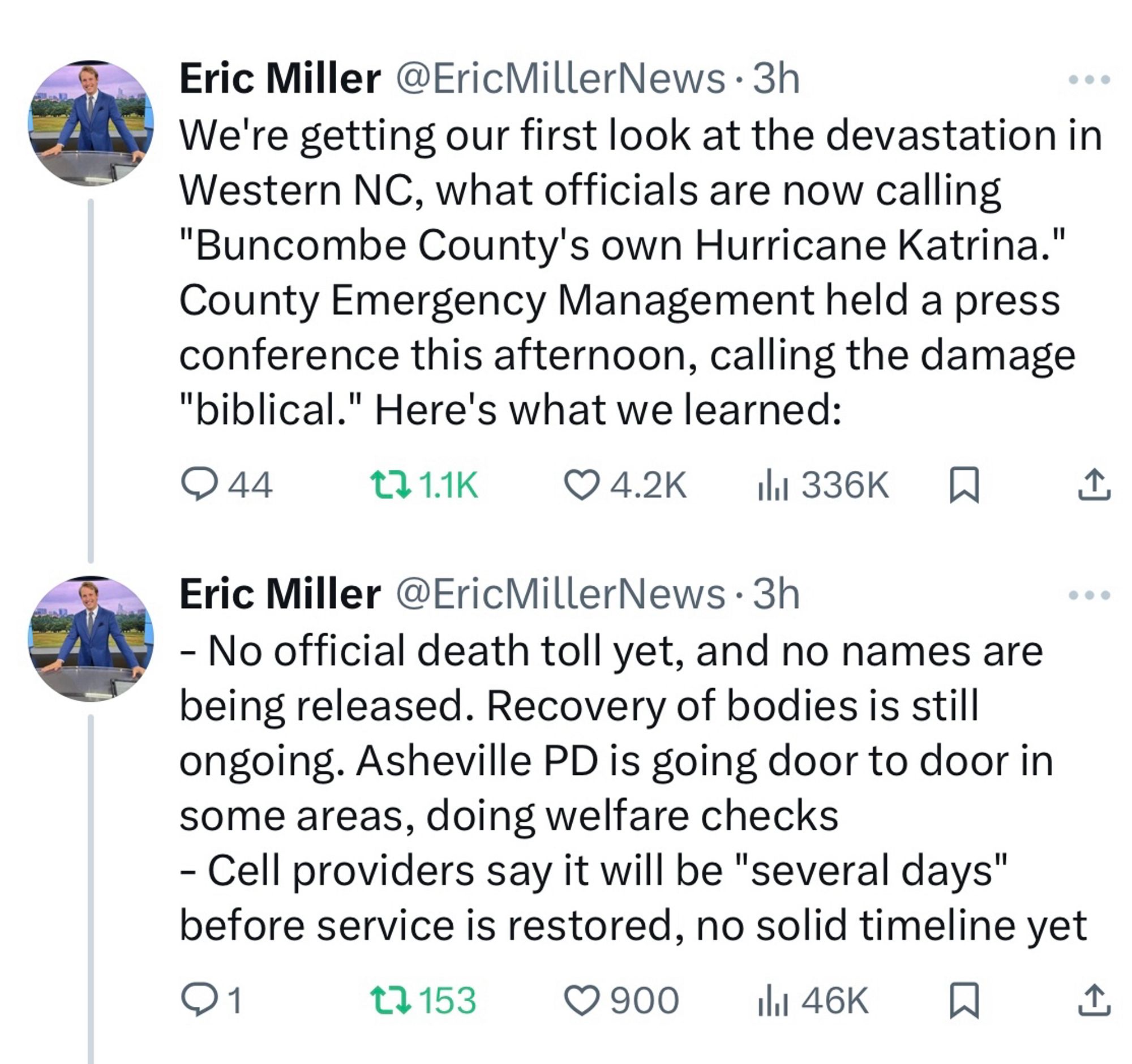 Twitter screenshot from a reporter based in Raleigh, North Carolina

Eric Miller @EricMillerNews • 3h
We're getting our first look at the devastation in Western NC, what officials are now calling "Buncombe County's own Hurricane Katrina."
County Emergency Management held a press conference this afternoon, calling the damage "biblical." Here's what we learned:
0 44
1711K O4.2K 11 336K
Eric Miller @EricMillerNews • 3h
- No official death toll yet, and no names are being released. Recovery of bodies is still ongoing. Asheville PD is going door to door in some areas, doing welfare checks
- Cell providers say it will be "several days" before service is restored, no solid timeline yet