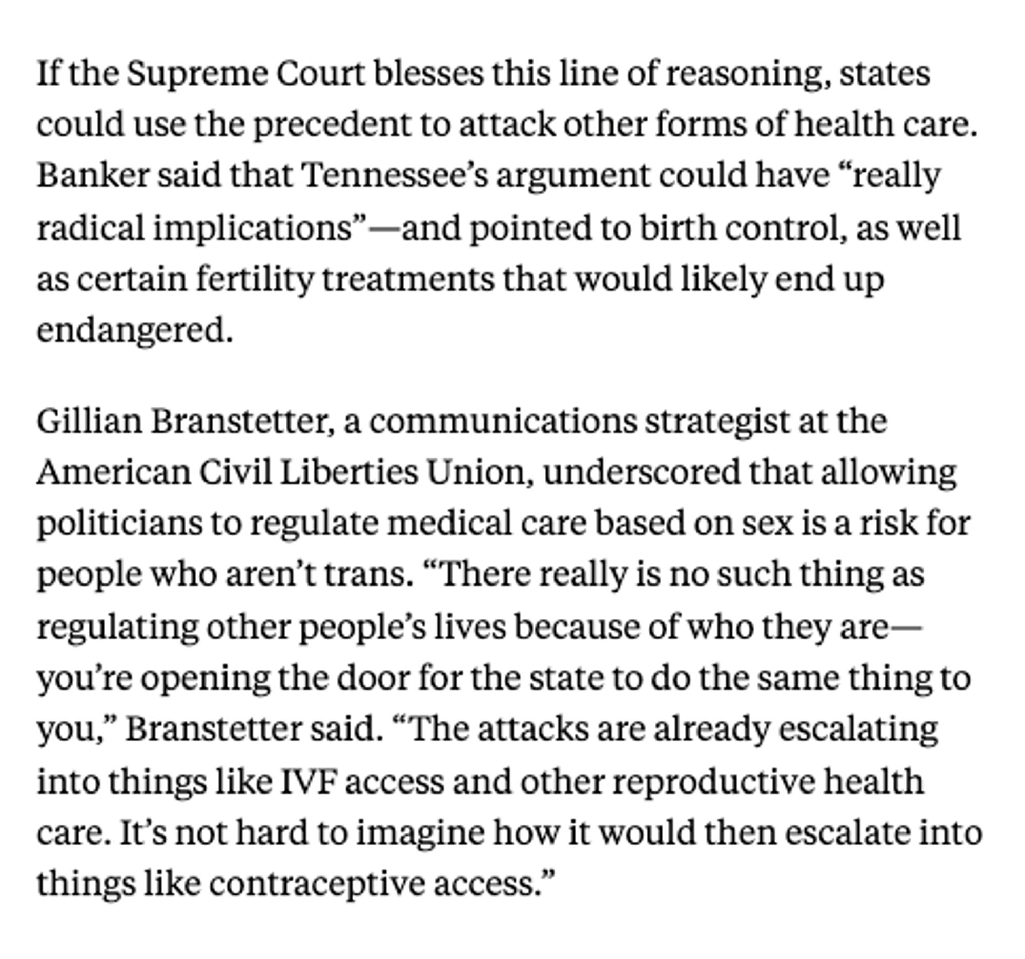 screenshot from The New Republic:

If the Supreme Court blesses this line of reasoning, states could use the precedent to attack other forms of health care. Banker said that Tennessee’s argument could have “really radical implications”—and pointed to birth control, as well as certain fertility treatments that would likely end up endangered.

Gillian Branstetter, a communications strategist at the American Civil Liberties Union, underscored that allowing politicians to regulate medical care based on sex is a risk for people who aren’t trans. “There really is no such thing as regulating other people’s lives because of who they are—you’re opening the door for the state to do the same thing to you,” Branstetter said. “The attacks are already escalating into things like IVF access and other reproductive health care. It’s not hard to imagine how it would then escalate into things like contraceptive access.”