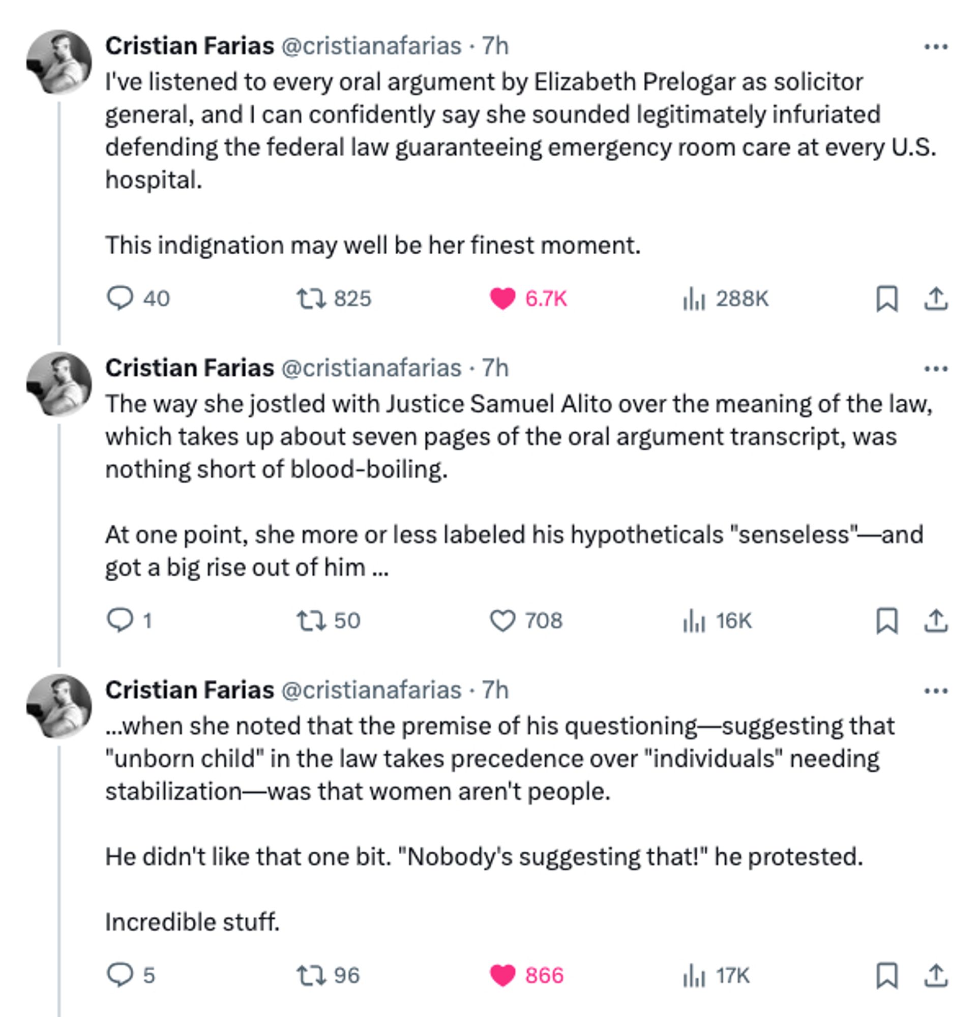 twitter screenshoot:


Cristian Farias
@cristianafarias
·
7h
I've listened to every oral argument by Elizabeth Prelogar as solicitor general, and I can confidently say she sounded legitimately infuriated defending the federal law guaranteeing emergency room care at every U.S. hospital.

This indignation may well be her finest moment.
Cristian Farias
@cristianafarias
·
7h
The way she jostled with Justice Samuel Alito over the meaning of the law, which takes up about seven pages of the oral argument transcript, was nothing short of blood-boiling.

At one point, she more or less labeled his hypotheticals "senseless"—and got a big rise out of him ...
Cristian Farias
@cristianafarias
·
7h
...when she noted that the premise of his questioning—suggesting that "unborn child" in the law takes precedence over "individuals" needing stabilization—was that women aren't people.

He didn't like that one bit. "Nobody's suggesting that!" he protested.

Incredible stuff.