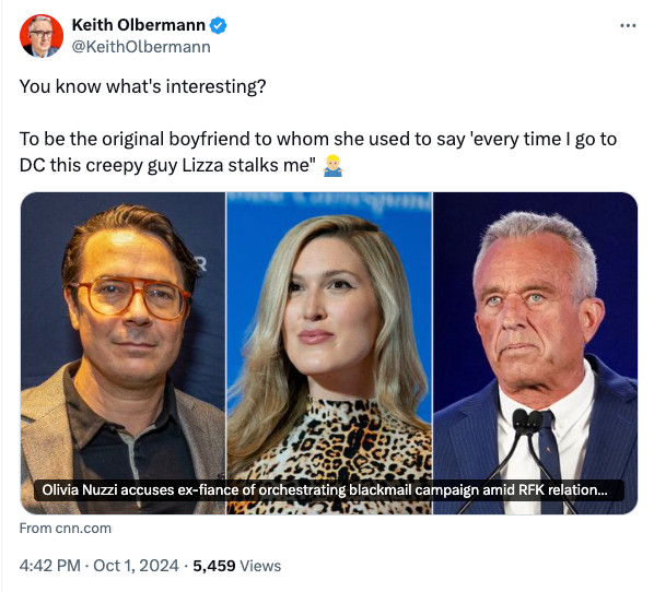 Thread

See new posts
Conversation
Keith Olbermann
@KeithOlbermann
You know what's interesting?

To be the original boyfriend to whom she used to say 'every time I go to DC this creepy guy Lizza stalks me" 🤷🏼‍♂️
From cnn.com "olivia nuzzi accuses ex-fiance of orchestrating blackmail campaign amid RFK relationshiip:
4:42 PM · Oct 1, 2024
·
5,459
 Views