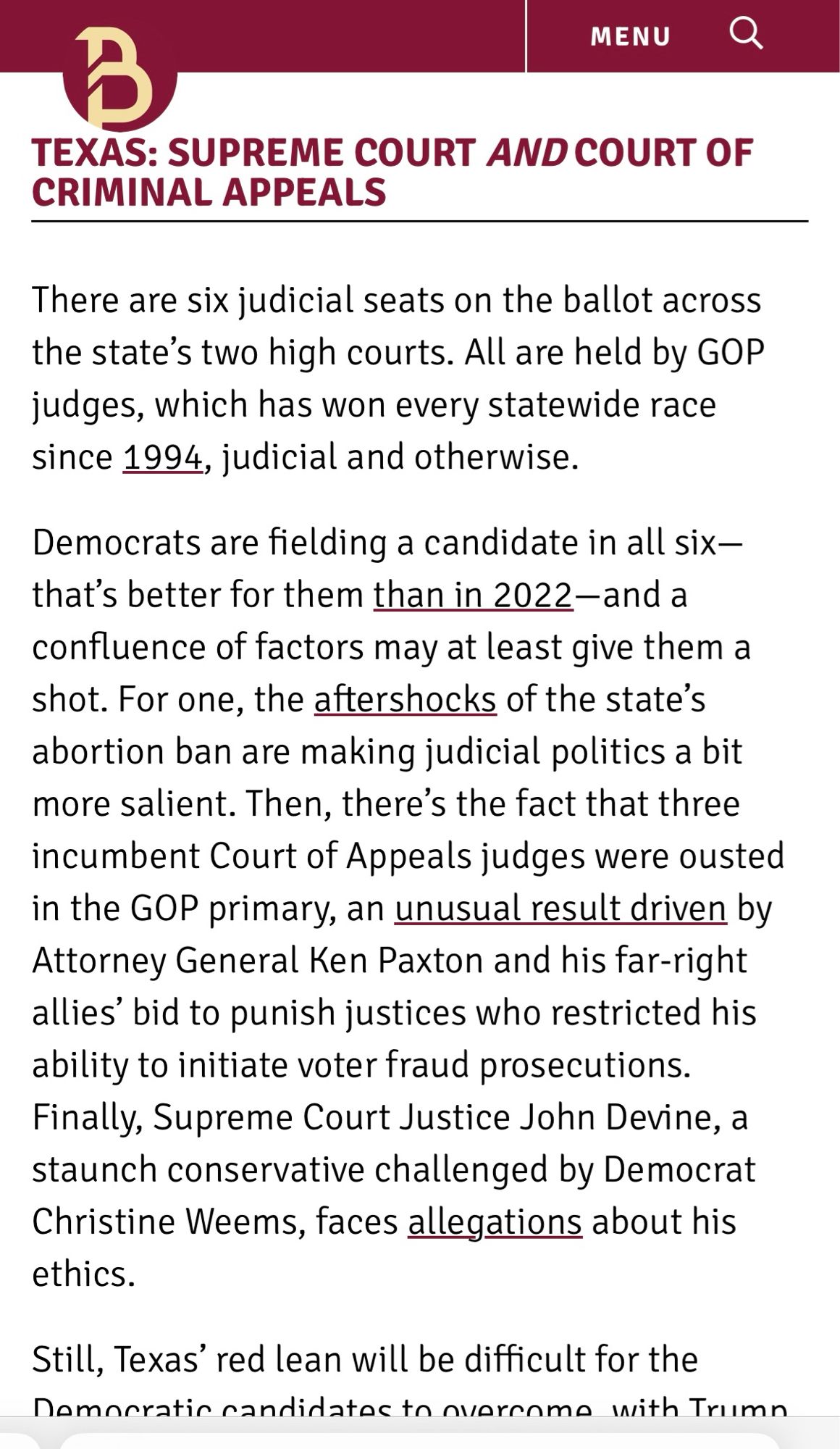 Screenshot from bolts magazine

MENU
TEXAS: SUPREME COURT AND COURT OF CRIMINAL APPEALS
There are six judicial seats on the ballot across the state's two high courts. All are held by GOP judges, which has won every statewide race since 1994, judicial and otherwise.
Democrats are fielding a candidate in all six-that's better for them than in 2022-and a confluence of factors may at least give them a shot. For one, the aftershocks of the state's abortion ban are making judicial politics a bit more salient. Then, there's the fact that three incumbent Court of Appeals judges were ousted in the GOP primary, an unusual result driven by Attorney General Ken Paxton and his far-right allies' bid to punish justices who restricted his ability to initiate voter fraud prosecutions.
Finally, Supreme Court Justice John Devine, a staunch conservative challenged by Democrat Christine Weems, faces allegations about his ethics.
Still, Texas' red lean will be difficult for the Namneratin candidate to noren