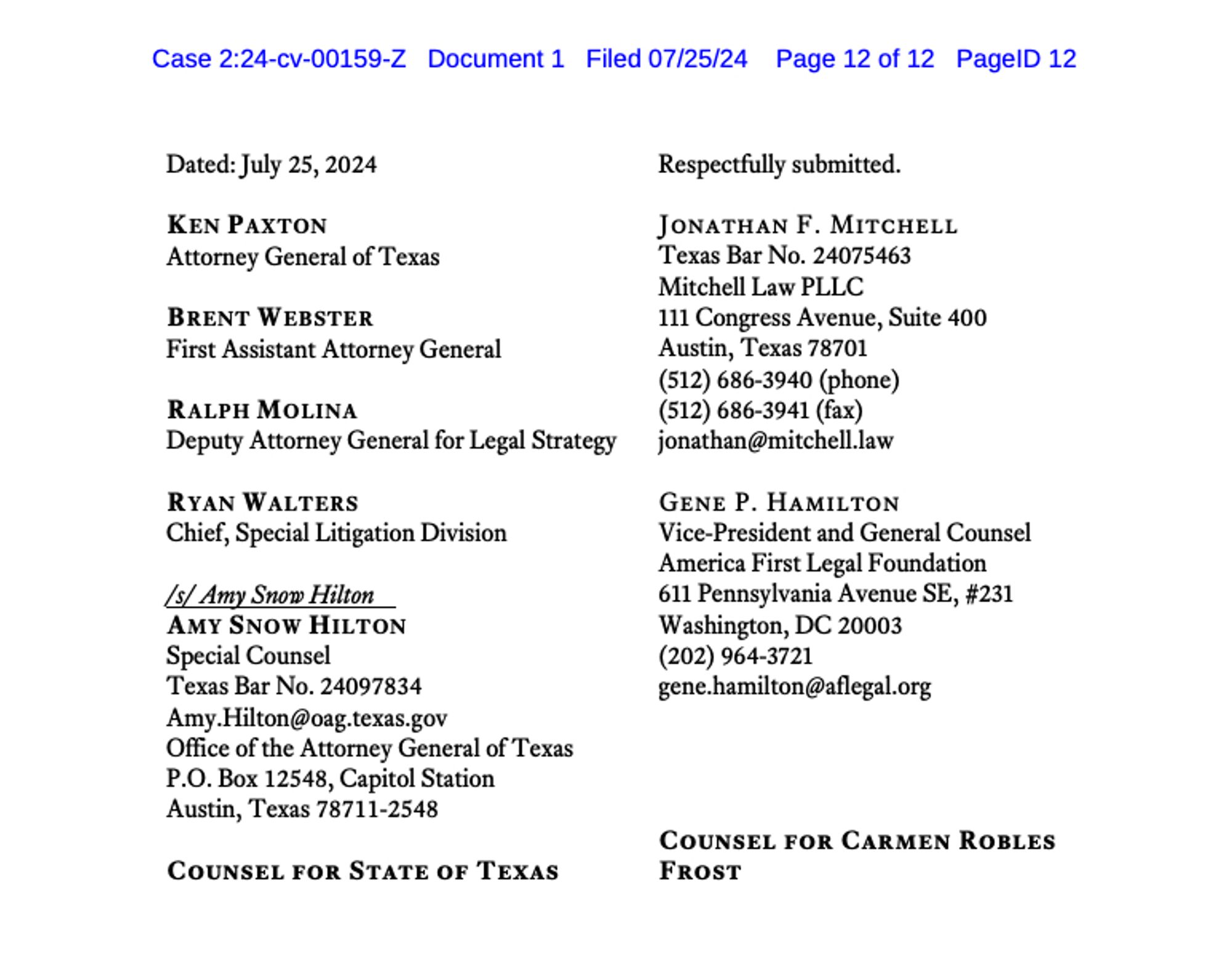 screenshot from lawsuit
Case 2:24-cv-00159-Z Document 1 Filed 07/25/24 Page 12 of 12 PageID 12

Dated: July 25, 2024               Respectfully submitted.

KEN PAXTON
Attorney General of Texas
BRENT WEBSTER
First Assistant Attorney General
RALPH MOLINA
Deputy Attorney General for Legal Strategy
RYAN WALTERS
Chief, Special Litigation Division
/s/ Amy Snow Hilton
AMY SNOW HILTON
Special Counsel
Texas Bar No. 24097834
Office of the Attorney General of Texas
P.O. Box 12548, Capitol Station
Austin, Texas 78711-2548

^ Counsel for State of Texas

Jonathan F. Mitchell
Texas Bar No. 24075463
Mitchell Law PLLC
111 Congress Avenue, Suite 400
Austin, Texas 78701

Gene P. Hamilton
Vice-President and General Counsel
America First Legal Foundation
611 Pennsylvania Avenue SE, #231
Washington, DC 20003

^ Counsel for Carmen Robles Frost