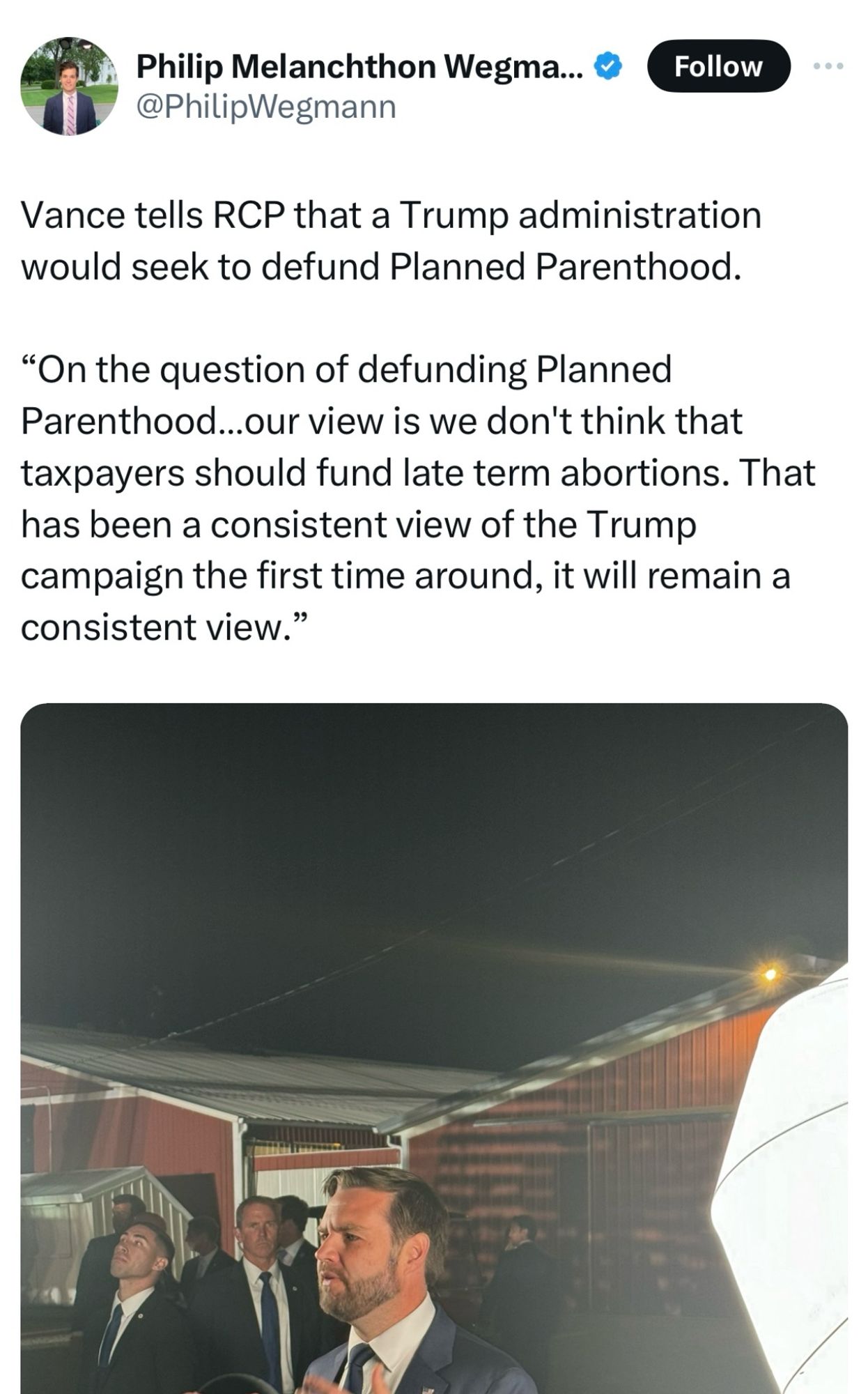 Tweet from real Clear Politics reporter Philip Wegmann with a photo of Vance.

Vance tells RCP that a Trump administration would seek to defund Planned Parenthood.
"On the question of defunding Planned Parenthood...our view is we don't think that taxpayers should fund late term abortions. That has been a consistent view of the Trump campaign the first time around, it will remain a consistent view."