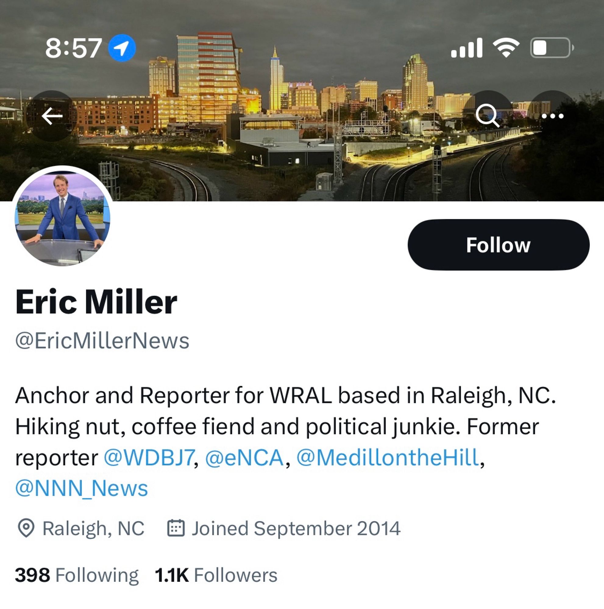 Screenshot of the Twitter account bio

Eric Miller @EricMillerNews
Anchor and Reporter for WRAL based in Raleigh, NC.
Hiking nut, coffee fiend and political junkie. Former reporter @WDBJ7, @eNCA, @MedillontheHill,
@NNN_News
• Raleigh, NC # Joined September 2014
398 Following
1.1K Followers