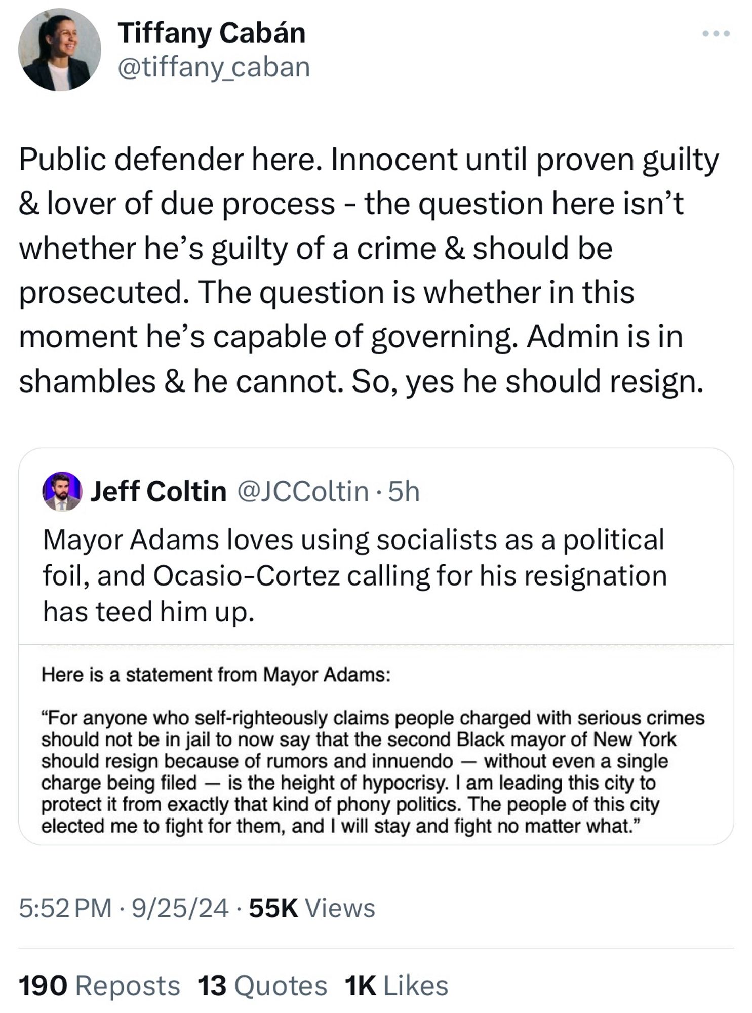 Twitter screenshot
@tiffany_caban
Public defender here. Innocent until proven guilty & lover of due process - the question here isn't whether he's guilty of a crime & should be prosecuted. The question is whether in this moment he's capable of governing. Admin is in shambles & he cannot. So, yes he should resign.
15 Jeff Coltin @JCColtin • 5h
Mayor Adams loves using socialists as a political foil, and Ocasio-Cortez calling for his resignation has teed him up.
Here is a statement from Mayor Adams:
"For anyone who self-righteously claims people charged with serious crimes should not be in jail to now say that the second Black mayor of New York should resign because of rumors and innuendo - without even a single charge being filed - is the height of hypocrisy. I am leading this city to protect it from exactly that kind of phony politics. The people of this city elected me to fight for them, and I will stay and fight no matter what."
5:52 PM • 9/25/24 • 55K Views
190 Reposts 13 Quotes 1