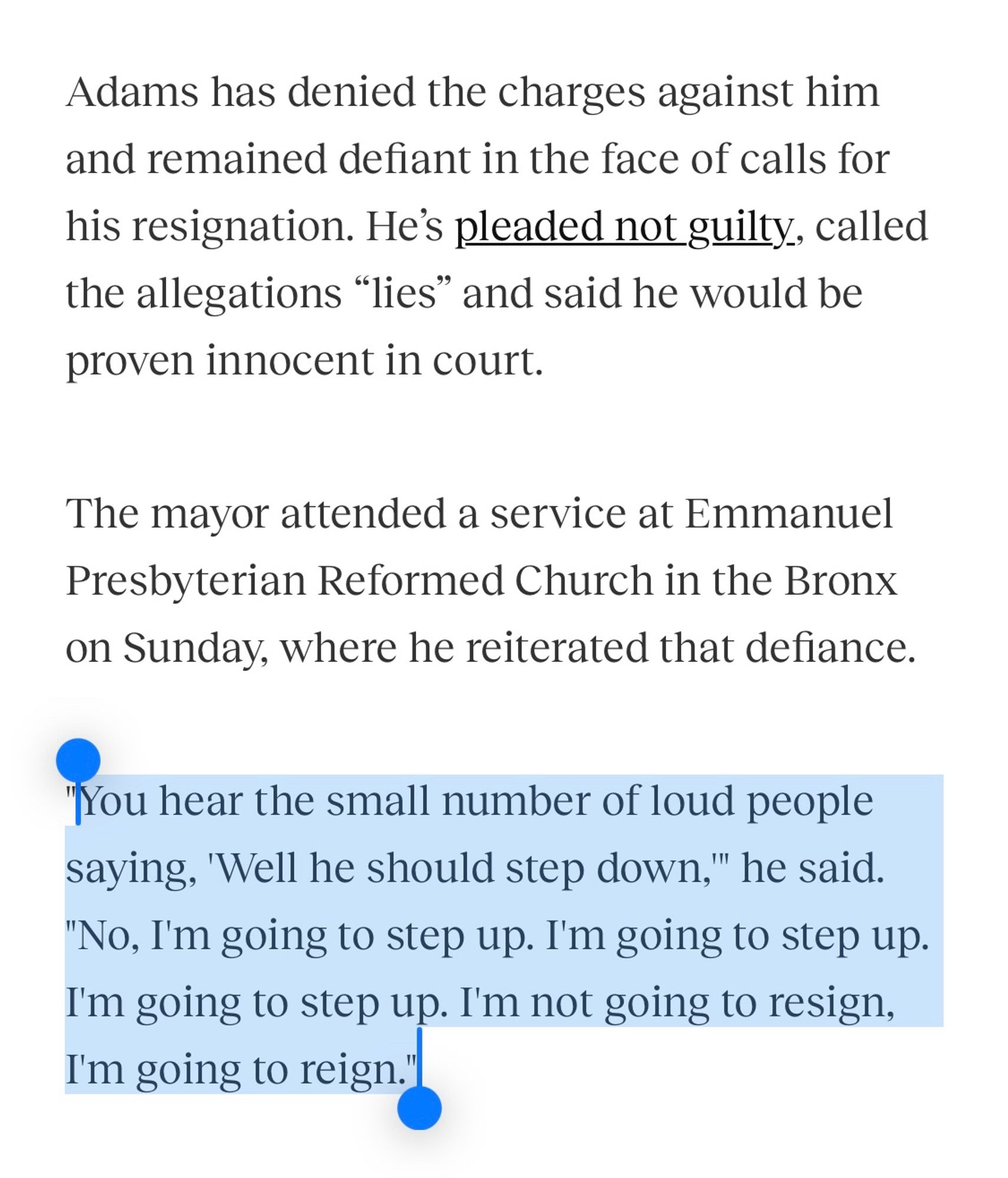 Screenshot from a Gothamist article with the last three sentences highlighted in blue:

Adams has denied the charges against him and remained defiant in the face of calls for his resignation. He's pleaded not guilty, called the allegations "lies" and said he would be proven innocent in court.
The mayor attended a service at Emmanuel Presbyterian Reformed Church in the Bronx on Sunday, where he reiterated that defiance.
"You hear the small number of loud people saying, 'Well he should step down," he said.
"No, I'm going to step up. I'm going to step up. I'm going to step up. I'm not going to resign, I'm going to reign."