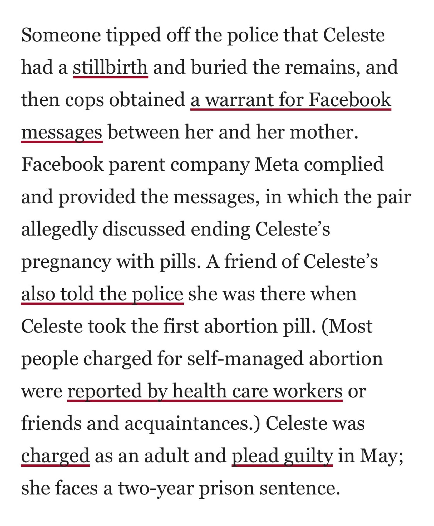 Someone tipped off the police that Celeste had a stillbirth and buried the remains, and then cops obtained a warrant for Facebook messages between her and her mother.
Facebook parent company Meta complied and provided the messages, in which the pair allegedly discussed ending Celeste's pregnancy with pills. A friend of Celeste's also told the police she was there when Celeste took the first abortion pill. (Most people charged for self-managed abortion were reported by health care workers or friends and acquaintances.) Celeste was charged as an adult and plead guilty in May; she faces a two-year prison sentence.