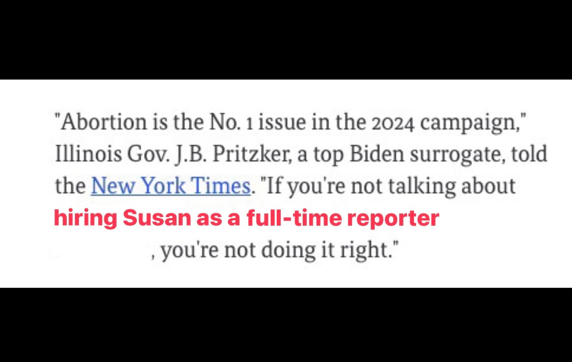 Screenshot from Axios with red text added

"Abortion is the No. 1 issue in the 2024 campaign," Illinois Gov. J.B. Pritzker, a top Biden surrogate, told the New York Times. "If you're not talking about [red text] hiring Susan as a full-time reporter [end red text]‚ you're not doing it right."