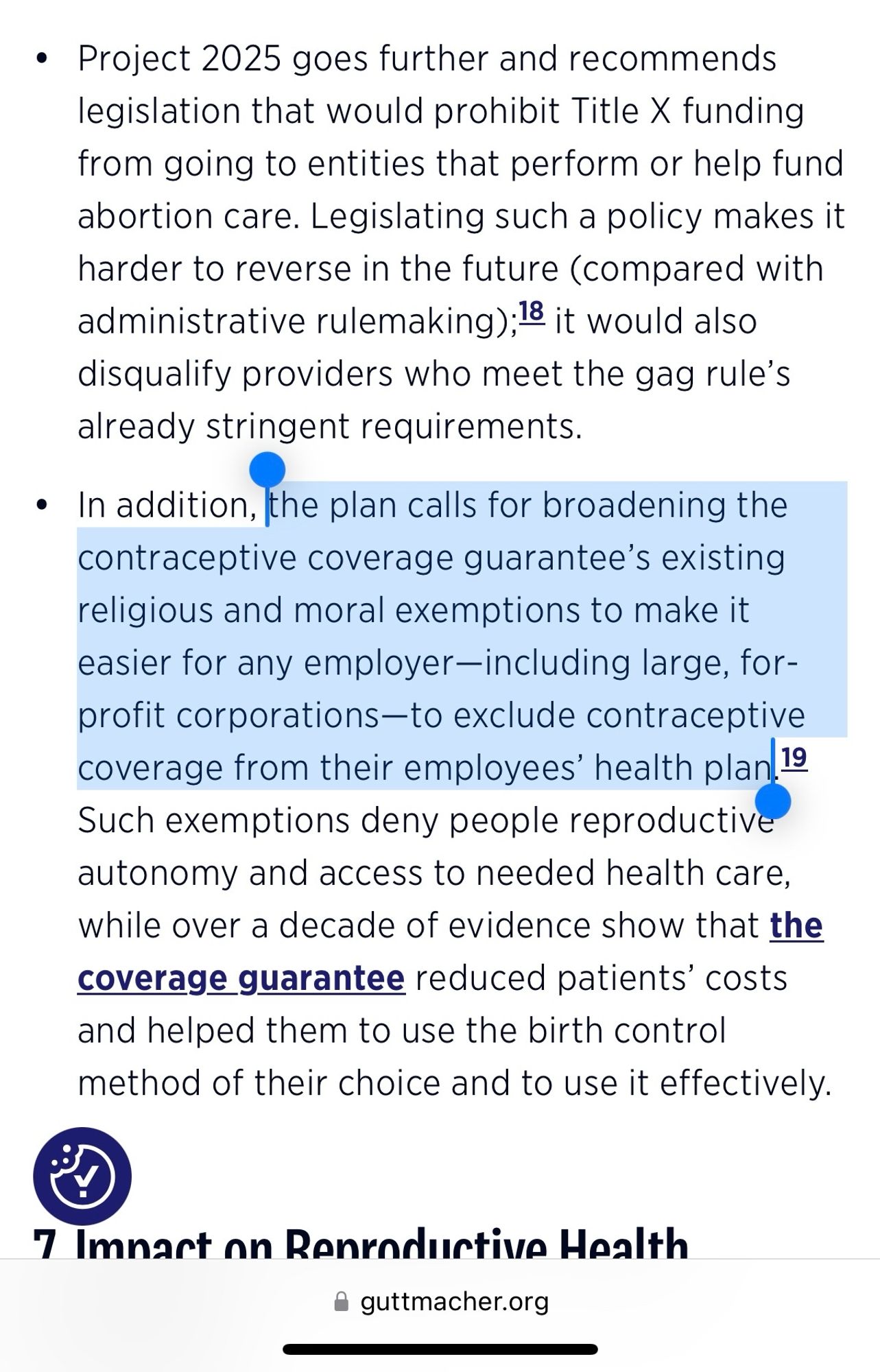 Guttmacher screenshot

Project 2025 goes further and recommends legislation that would prohibit Title X funding from going to entities that perform or help fund abortion care. Legislating such a policy makes it harder to reverse in the future (compared with administrative rulemaking);18 it would also disqualify providers who meet the gag rule's already stringent requirements.
• In addition, the plan calls for broadening the contraceptive coverage guarantee's existing religious and moral exemptions to make it easier for any employer-including large, for-profit corporations-to exclude contraceptive coverage from their employees' health plan. 19 Such exemptions deny people reproductive autonomy and access to needed health care, while over a decade of evidence show that the
coverage guarantee reduced patients' costs and helped them to use the birth control method of their choice and to use it effectively.
7 Imart on Renroductive Health