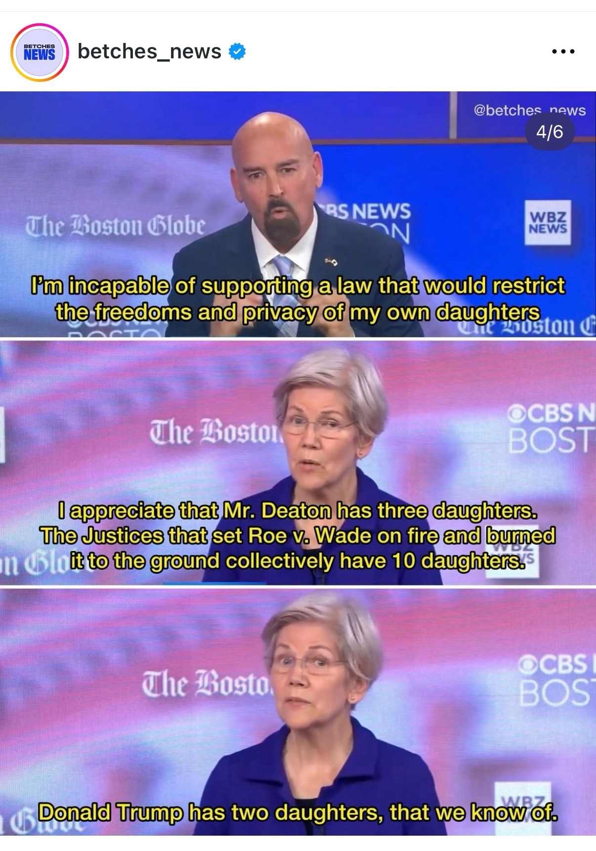 Screen grab of Warren at a debate. Her opponent is the top panel and She is the middle and bottom panel

Via betches_news on Instagram

Deaton: I'm incapable of supporting a law that would restrict the freedoms and privacy of my own daughters

Warren: I appreciate that Mr. Deaton has three daughters.
The Justices that set Roe v. Wade on fire and burned it to the ground collectively have 10 daughters.

Warren: Donald Trump has two daughters, that we know of.