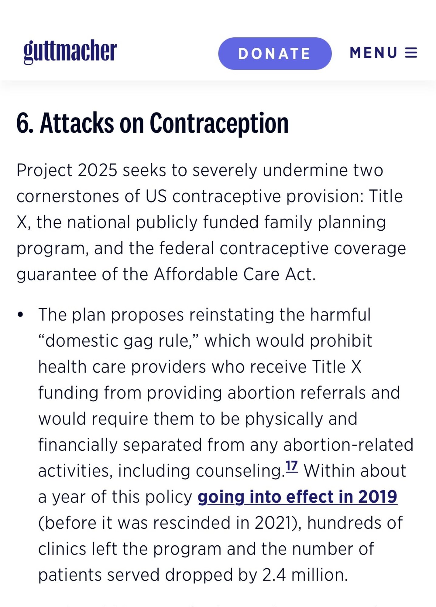 Guttmacher screenshot 

guttmacher
DONATE
MENU =
6. Attacks on Contraception
Project 2025 seeks to severely undermine two cornerstones of US contraceptive provision: Title
X, the national publicly funded family planning program, and the federal contraceptive coverage guarantee of the Affordable Care Act.
• The plan proposes reinstating the harmful
"domestic gag rule,'
" which would prohibit
health care providers who receive Title X funding from providing abortion referrals and would require them to be physically and financially separated from any abortion-related activities, including counseling. Within about a year of this policy going into effect in 2019 (before it was rescinded in 2021), hundreds of clinics left the program and the number of patients served dropped by 2.4 million.