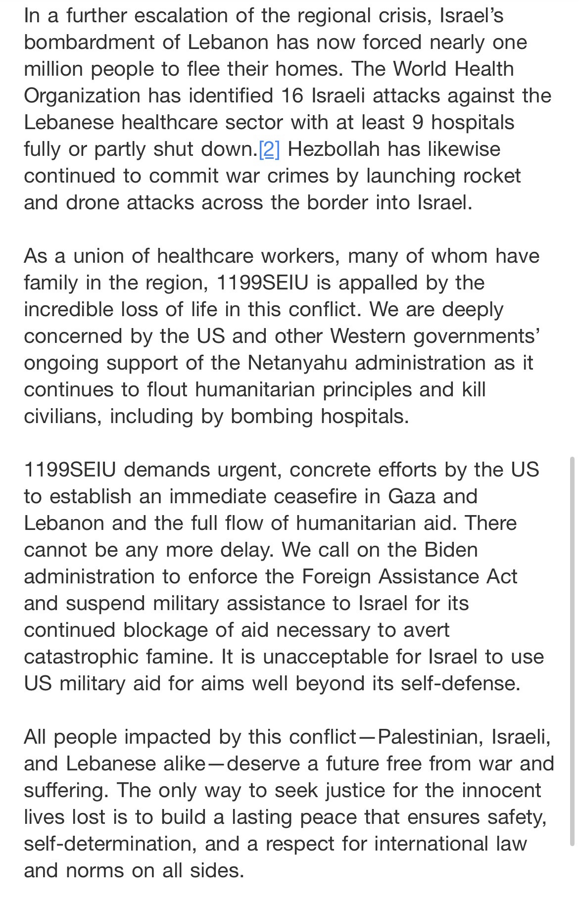 In a further escalation of the regional crisis, Israel's bombardment of Lebanon has now forced nearly one million people to flee their homes. The World Health Organization has identified 16 Israeli attacks against the Lebanese healthcare sector with at least 9 hospitals fully or partly shut down.|2] Hezbollah has likewise continued to commit war crimes by launching rocket and drone attacks across the border into Israel.
As a union of healthcare workers, many of whom have family in the region, 1199SEIU is appalled by the incredible loss of life in this conflict. We are deeply concerned by the US and other Western governments' ongoing support of the Netanyahu administration as it continues to flout humanitarian principles and kill civilians, including by bombing hospitals.
1199SEIU demands urgent, concrete efforts by the US to establish an immediate ceasefire in Gaza and Lebanon and the full flow of humanitarian aid. There cannot be any more delay. We call on the Biden administration to enforce the Foreign Assistance Act and suspend military assistance to Israel for its continued blockage of aid necessary to avert catastrophic famine. It is unacceptable for Israel to use US military aid for aims well beyond its self-defense.
All people impacted by this conflict -Palestinian, Israeli, and Lebanese alike—deserve a future free from war and suffering. The only way to seek justice for the innocent lives lost is to build a lasting peace that ensures safety, self-determination, and a respect for international law and norms on all sides.