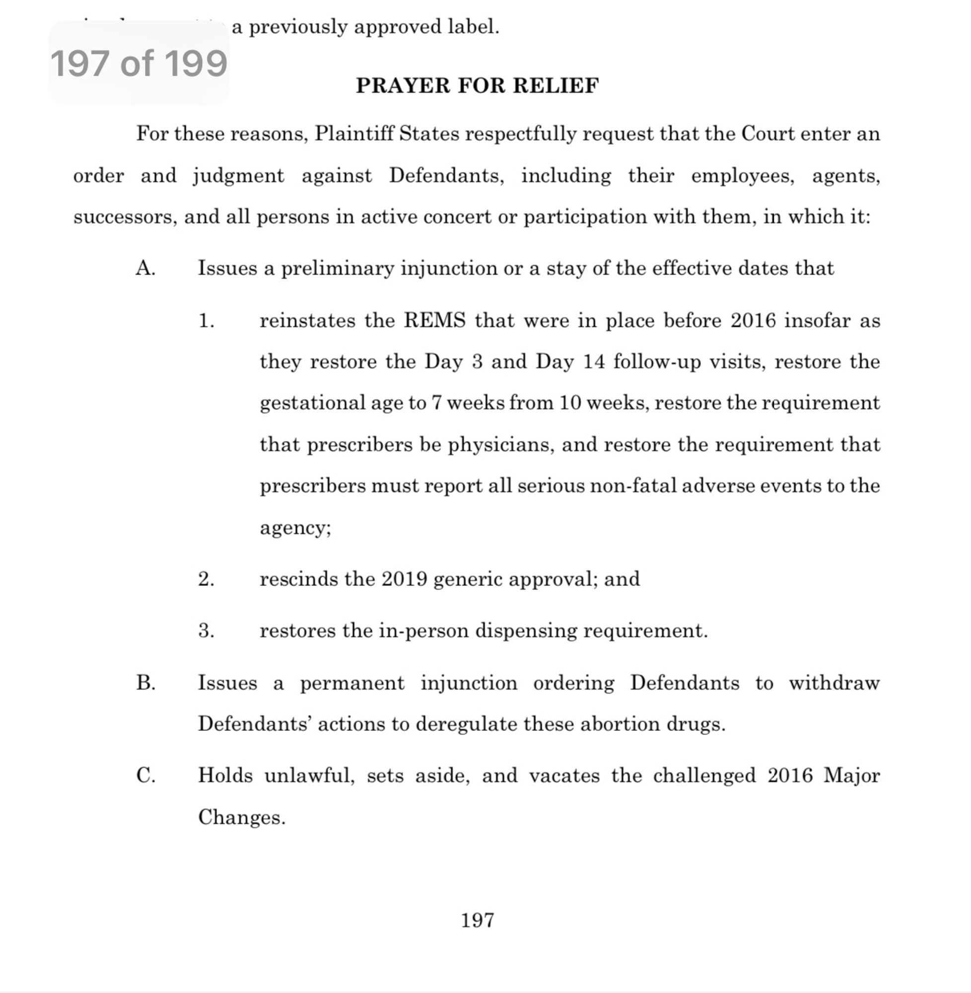 Screenshot of amended complaint in Alliance for Hippocratic Medicine versus FDA filed on 10/11/24:

a previously approved label.
197 of 199
PRAYER FOR RELIEF
For these reasons, Plaintiff States respectfully request that the Court enter an order and judgment against Defendants, including their employees, agents, successors, and all persons in active concert or participation with them, in which it:
A.
B.
C.
Issues a preliminary injunction or a stay of the effective dates that
reinstates the REMS that were in place before 2016 insofar as they restore the Day 3 and Day 14 follow-up visits, restore the gestational age to 7 weeks from 10 weeks, restore the requirement that prescribers be physicians, and restore the requirement that prescribers must report all serious non-fatal adverse events to the
agency;
2. rescinds the 2019 generic approval; and
restores the in-person dispensing requirement.
Issues a permanent injunction ordering Defendants to withdraw
Defendants' actions to deregulate these abortion drugs.
Holds unlawful, sets aside, and vacates the challenged 2016 Major Changes.
197