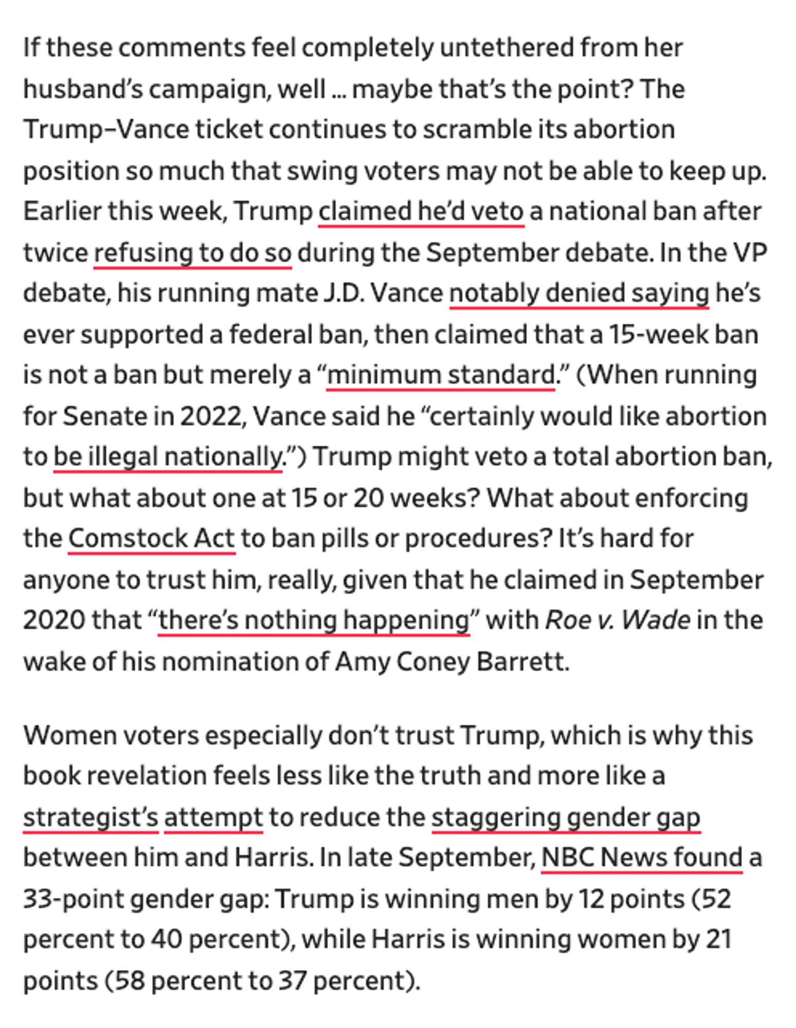 screenshot:
If these comments feel completely untethered from her husband’s campaign, well…maybe that’s the point? The Trump–Vance ticket continues to scramble its abortion position so much that swing voters may not be able to keep up. Earlier this week, Trump claimed he’d veto a national ban after twice refusing to do so during the September debate. In the VP debate, his running mate J.D. Vance notably denied saying he’s ever supported a federal ban, then claimed that a 15-week ban is not a ban but merely a “minimum standard.” (When running for Senate in 2022, Vance said he “certainly would like abortion to be illegal nationally.”) Trump might veto a total abortion ban, but what about one at 15 or 20 weeks? What about enforcing the Comstock Act to ban pills or procedures? It’s hard for anyone to trust him, really, given that he claimed in September 2020 that “there’s nothing happening” with Roe v. Wade in the wake of his nomination of Amy Coney Barrett.
Women voters especially don't t