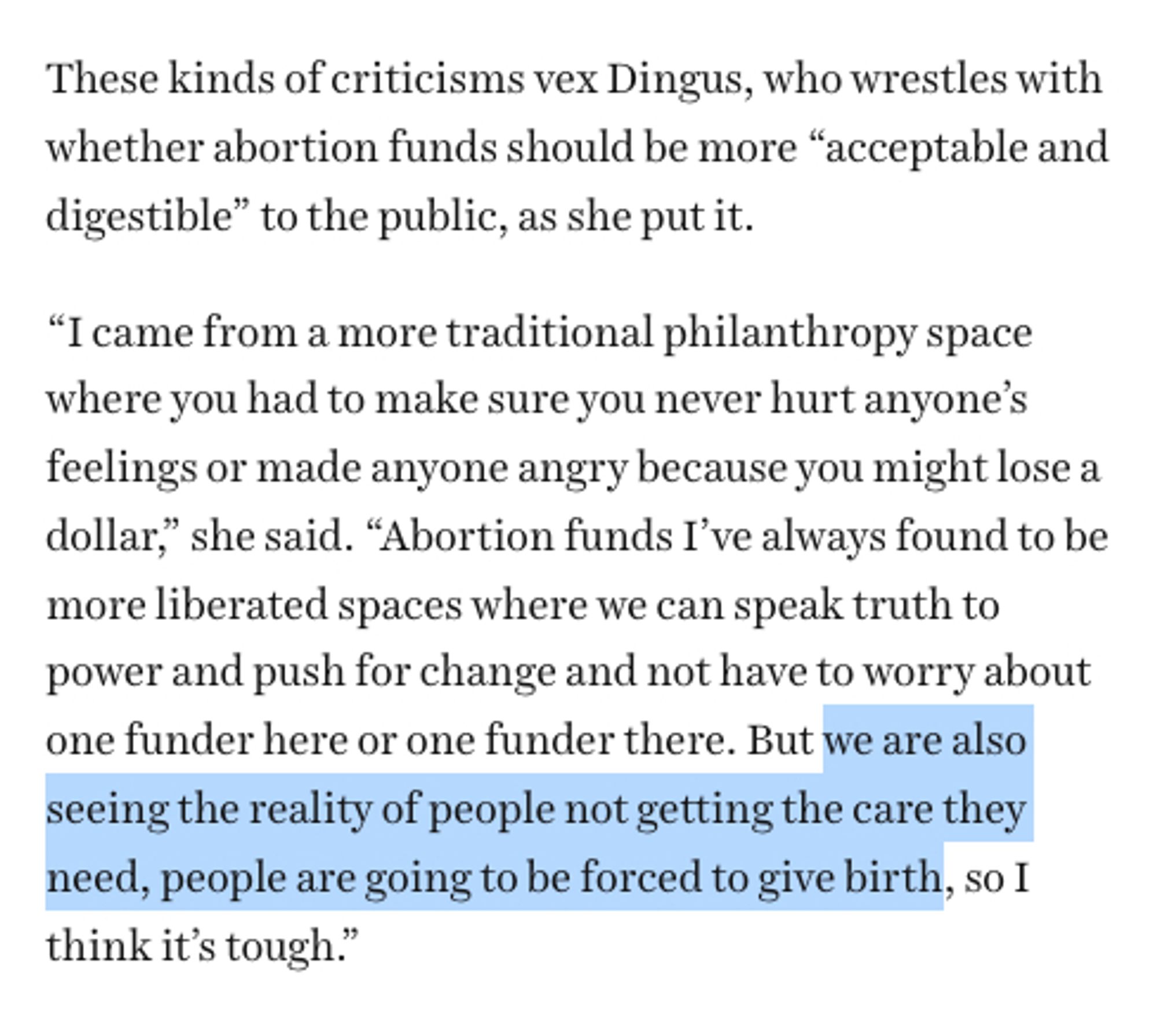 Vox screenshot with one sentence highlighted:

These kinds of criticisms vex Dingus, who wrestles with whether abortion funds should be more “acceptable and digestible” to the public, as she put it.

“I came from a more traditional philanthropy space where you had to make sure you never hurt anyone’s feelings or made anyone angry because you might lose a dollar,” she said. “Abortion funds I’ve always found to be more liberated spaces where we can speak truth to power and push for change and not have to worry about one funder here or one funder there. But *we are also seeing the reality of people not getting the care they need, people are going to be forced to give birth*, so I think it’s tough.”