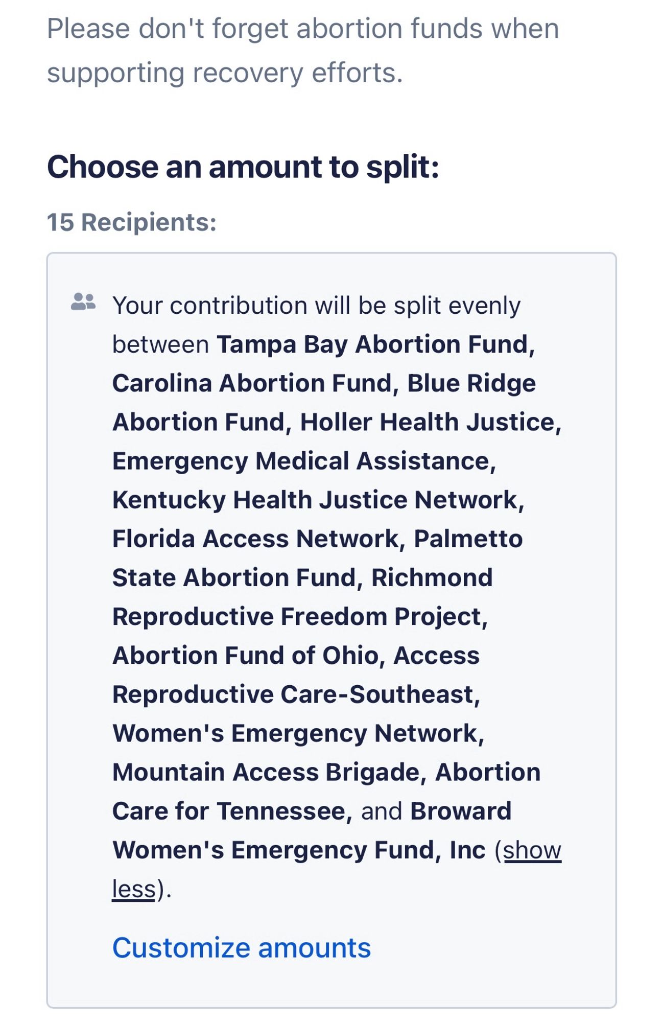 Screenshot from ActBlue

supporting recovery efforts.
Choose an amount to split:
15 Recipients:
* Your contribution will be split evenly between Tampa Bay Abortion Fund, Carolina Abortion Fund, Blue Ridge Abortion Fund, Holler Health Justice, Emergency Medical Assistance, Kentucky Health Justice Network, Florida Access Network, Palmetto State Abortion Fund, Richmond Reproductive Freedom Project, Abortion Fund of Ohio, Access Reproductive Care-Southeast, Women's Emergency Network, Mountain Access Brigade, Abortion Care for Tennessee, and Broward Women's Emergency Fund, Inc (show less).
Customize amounts