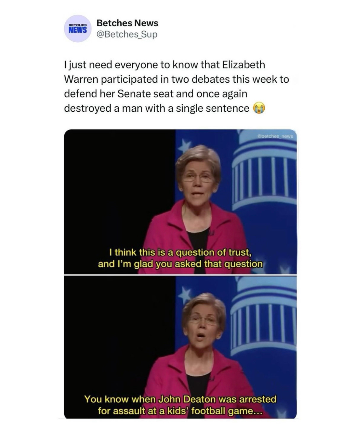 Betches News @Betches_Sup
I just need everyone to know that Elizabeth Warren participated in two debates this week to defend her Senate seat and once again destroyed a man with a single sentence

Screen grab of Warren at a debate:
I think this is a question of trust, and I'm glad you asked that question
You know when John Deaton was arrested for assault at a kids' football game...