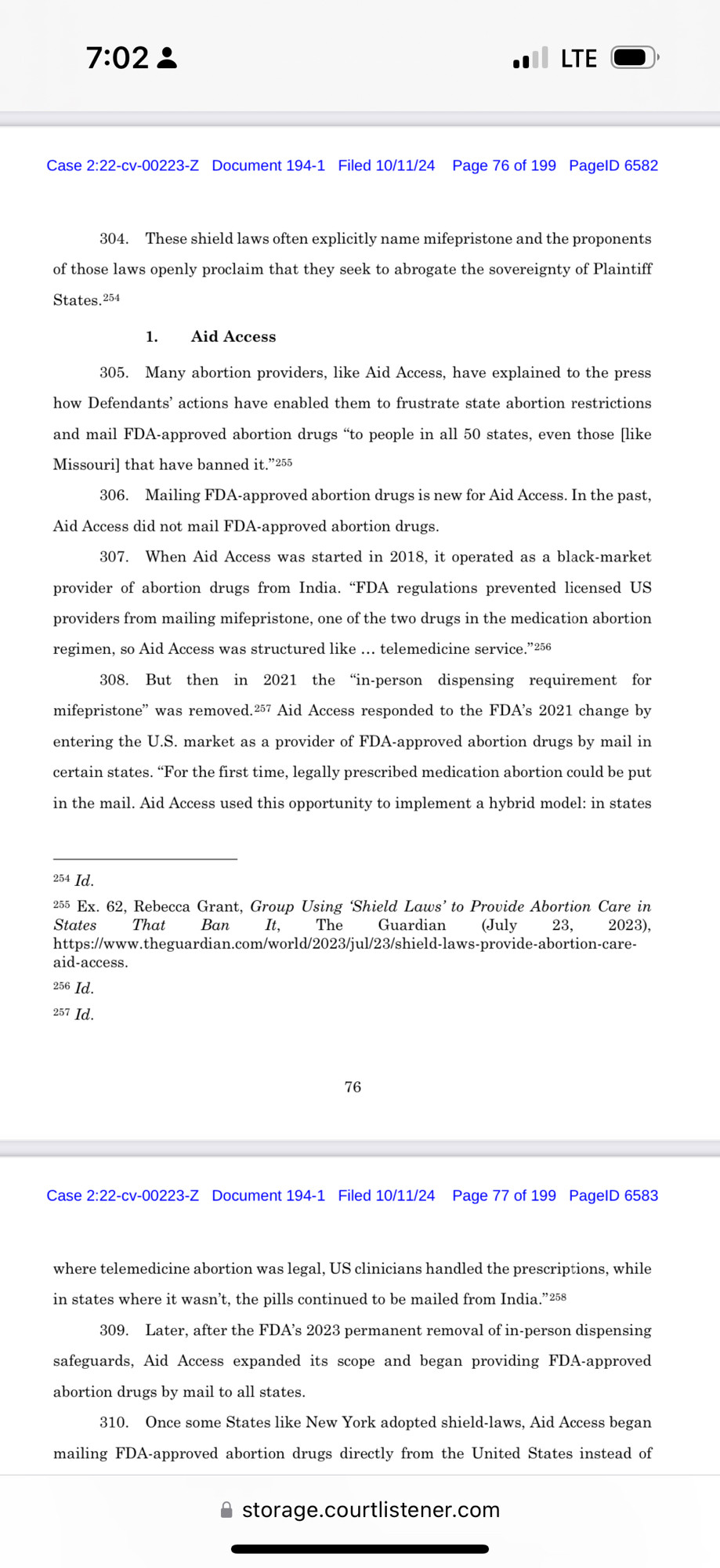 7:02 ₫
• LTE O
Case 2:22-cv-00223-Z Document 194-1 Filed 10/11/24 Page 76 of 199 PagelD 6582
304. These shield laws often explicitly name mifepristone and the proponents of those laws openly proclaim that they seek to abrogate the sovereignty of Plaintiff
States. 254
1. Aid Access
305. Many abortion providers, like Aid Access, have explained to the press how Defendants' actions have enabled them to frustrate state abortion restrictions and mail FDA-approved abortion drugs "to people in all 50 states, even those (like Missouri] that have banned it. "2
306. Mailing FDA-approved abortion drugs is new for Aid Access. In the past,
Aid Access did not mail FDA-approved abortion drugs.
307. When Aid Access was started in 2018, it operated as a black-market provider of abortion drugs from India. "FDA regulations prevented licensed US providers from mailing mifepristone, one of the two drugs in the medication abortion regimen, so Aid Access was structured like. telemedicine service." 230
308. But then in 2021 the "in-person dispensing requirement for mifepristone" was removed, 257 Aid Access responded to the FDA's 2021 change by entering the U.S. market as a provider of FDA-approved abortion drugs by mail in certain states. "For the first time, legally prescribed medication abortion could be put in the mail. Aid Access used this opportunity to implement a hybrid model: in states
254 Id.
235 Ex. 62, Rebecca Grant, Group Using 'Shield Laws' to Provide Abortion Care in States
That
Ban
It,
The
Guardian
(July
23,
2023),
https://www.theguardian.com/world/2023/jul/23/shield-laws-provide-abortion-care
aid-access.
256 Id.
237 Id.
76
Case 2:22-cv-00223-Z Document 194-1 Filed 10/11/24 Page 77 of 199 PagelD 6583
where telemedicine abortion was legal, US clinicians handled the prescriptions, while in states where it wasn't, the pills continued to be mailed from India."238
309. Later, after the FDA's 2023 permanent removal of in-person dispensing safeguards, Aid Access expanded its scope a…