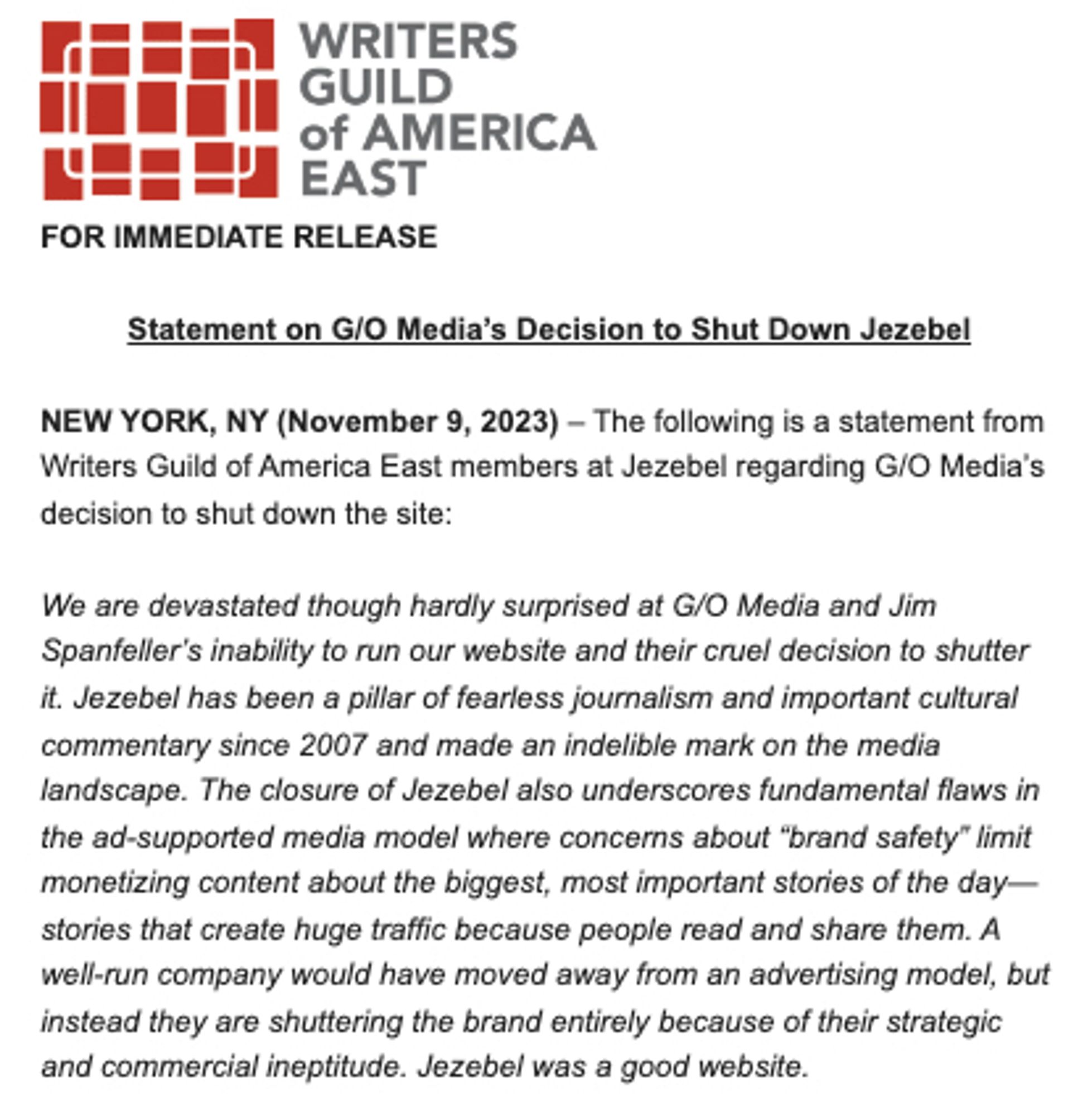 screenshot
Statement on G/O Media's Decision to Shut Down Jezebel
NEW YORK, NY (November 9, 2023) - The following is a statement from Writers Guild of America East members at Jezebel regarding G/O Media's
decision to shut down ine site
We are devastated though hardly surprised at G/O Media and Jim
Shanteller s inabity to min our wanste and their crie decision to shutter
it. Jezebel has been a pillar of fearless jouralism and important cultural commentary since 2007 and made an indelible mark on the media
landscape. The closure of Jezebel also underscores fundamental flaws in the ad-supported media model where concerns about "brand safety" limit monetizing content about the biggest, most important stories of the day-stories that create huge traffic because people read and share them. A well-run company would have moved away from an advertising model, but instead they are shuttering the brand entirely because of their strategic
and commercial ineptitude. Jezebel was a good website.