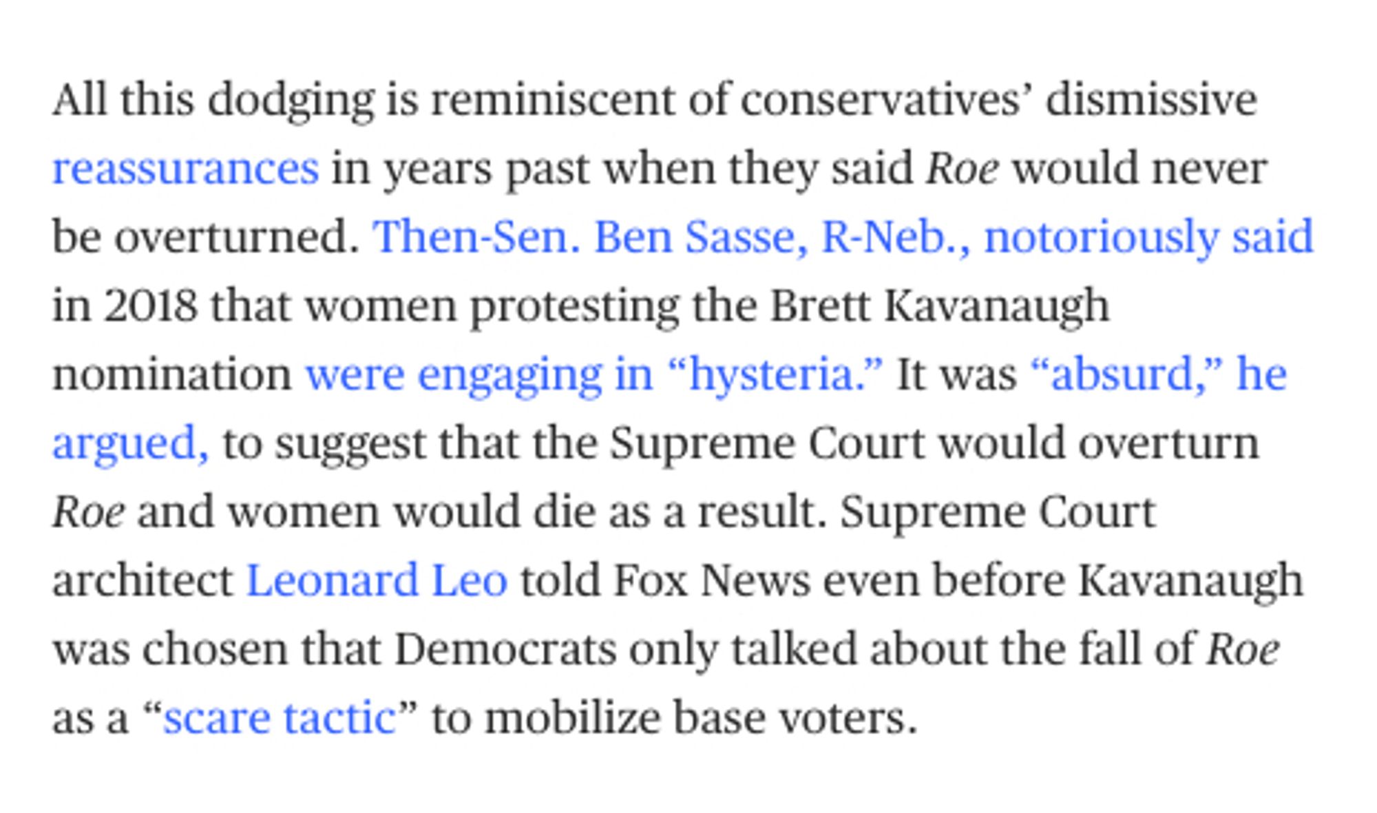 screenshot from MSNBC:
All this dodging is reminiscent of conservatives’ dismissive reassurances in years past when they said Roe would never be overturned. Then-Sen. Ben Sasse, R-Neb., notoriously said in 2018 that women protesting the Brett Kavanaugh nomination were engaging in “hysteria.” It was “absurd,” he argued, to suggest that the Supreme Court would overturn Roe and women would die as a result. Supreme Court architect Leonard Leo told Fox News even before Kavanaugh was chosen that Democrats only talked about the fall of Roe as a “scare tactic” to mobilize base voters.