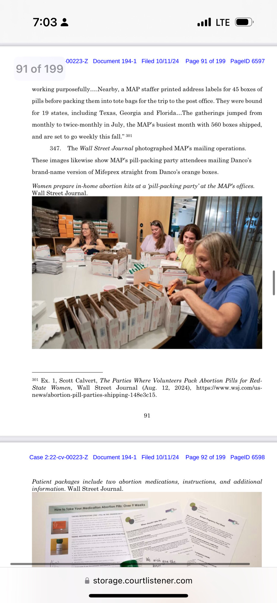 00223-Z Document 194-1 Filed 10/11/24
Page 91 of 199 PagelD 6597
91 of 199
working purposefully...Nearby, a MAP staffer printed address labels for 45 boxes of pills before packing them into tote bags for the trip to the post office. They were bound for 19 states, including Texas, Georgia and Florida...The gatherings jumped from monthly to twice-monthly in July, the MAP's busiest month with 560 boxes shipped, and are set to go weekly this fall." 301
347. The Wall Street Journal photographed MAP's mailing operations.
These images likewise show MAP's pill-packing party attendees mailing Danco's brand-name version of Mifeprex straight from Danco's orange boxes.
Women prepare in-home abortion kits at a 'pill-packing party' at the MAP's offices.
Wall Street Journal.
301 Ex. 1, Scott Calvert, The Parties Where Volunteers Pack Abortion Pills for Red.
State Women, Wall Street Journal (Aug. 12, 2024), https://www.wsj.com/us-
news/abortion-pill-parties-shipping-148e3c15.
91
Case 2:22-cv-00223-Z Document 194-1 Filed 10/11/24 Page 92 of 199 PagelD 6598
Patient packages include two abortion medications, instructions, and additional information. Wall Street Journal.
• storage.courtlistener.com
