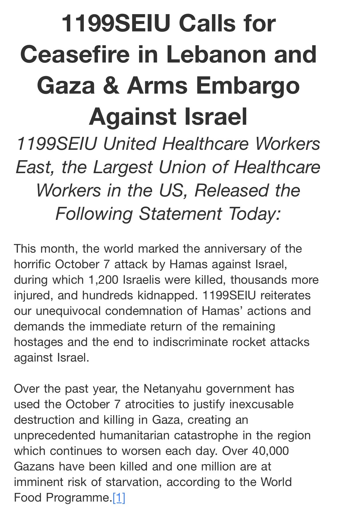 1199SEIU Calls for
Ceasefire in Lebanon and Gaza & Arms Embargo Against Israel
1199SEIU United Healthcare Workers East, the Largest Union of Healthcare Workers in the US, Released the Following Statement Today:

This month, the world marked the anniversary of the horrific October 7 attack by Hamas against Israel, during which 1,200 Israelis were killed, thousands more injured, and hundreds kidnapped. 1199SEIU reiterates our unequivocal condemnation of Hamas' actions and demands the immediate return of the remaining hostages and the end to indiscriminate rocket attacks against Israel.
Over the past year, the Netanyahu government has used the October 7 atrocities to justify inexcusable destruction and killing in Gaza, creating an unprecedented humanitarian catastrophe in the region which continues to worsen each day. Over 40,000 Gazans have been killed and one million are at imminent risk of starvation, according to the World Food Programme. [1]