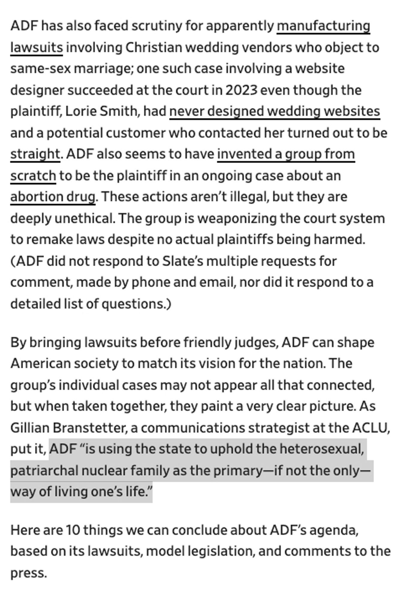 ADF has also faced scrutiny for apparently manufacturing lawsuits involving Christian wedding vendors who object to same-sex marriage; one case involving a website designer succeeded at the court in 2023 even though the plaintiff had never designed wedding websites & a potential customer who contacted her turned out to be straight. ADF also seems to have invented a group from scratch to be the plaintiff in an ongoing case about an abortion drug. These actions aren’t illegal, but they are deeply unethical. The group is weaponizing the court system to remake laws despite no actual plaintiffs being harmed. 
By bringing lawsuits before friendly judges, ADF can shape American society to match its vision for the nation. The group’s individual cases may not appear all that connected, but when taken together they paint a clear picture. As Gillian Branstetter of the ACLU put it, ADF “is using the state to uphold the heterosexual, patriarchal nuclear family as the primary if not only way of livi