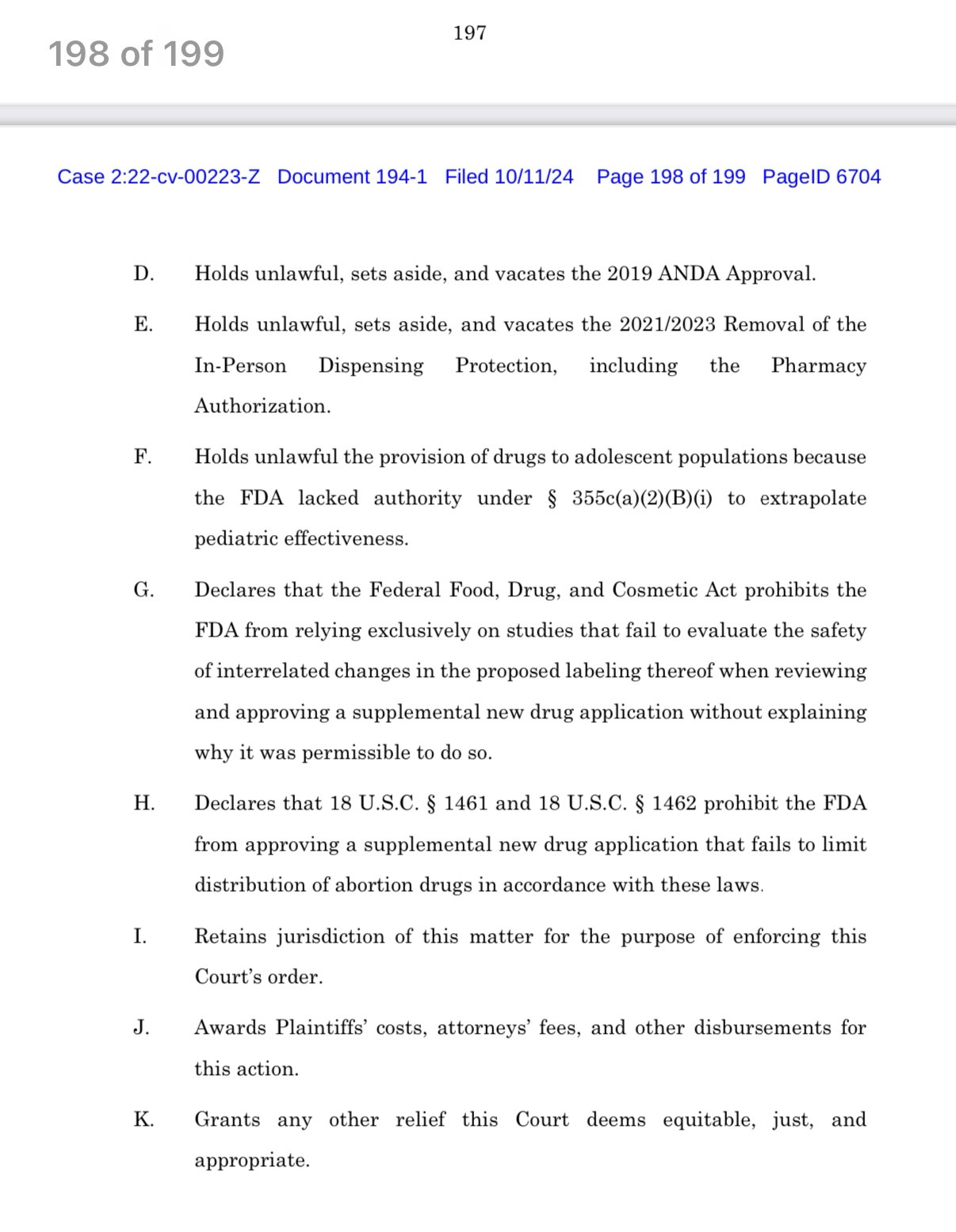 Screenshot of amended complaint in Alliance for Hippocratic Medicine versus FDA filed on 10/11/24:

197
198 of 199
Case 2:22-cv-00223-Z Document 194-1 Filed 10/11/24 Page 198 of 199 PagelD 6704
D. Holds unlawful, sets aside, and vacates the 2019 ANDA Approval.
E.
Holds unlawful, sets aside, and vacates the 2021/2023 Removal of the
In-Person
Dispensing
Protection,
including
the Pharmacy
Authorization.
F.
Holds unlawful the provision of drugs to adolescent populations because
the FDA lacked authority under § 355c(a)(2)(B)(i) to extrapolate pediatric effectiveness.
G.
Declares that the Federal Food, Drug, and Cosmetic Act prohibits the FDA from relying exclusively on studies that fail to evaluate the safety
of interrelated changes in the proposed labeling thereof when reviewing and approving a supplemental new drug application without explaining why it was permissible to do so.
H. Declares that 18 U.S.C. § 1461 and 18 U.S.C. § 1462 prohibit the FDA from approving a supplemental new drug application that fails to limit distribution of abortion drugs in accordance with these laws.
I.
Retains jurisdiction of this matter for the purpose of enforcing this
Court's order.
J.
Awards Plaintiffs' costs, attorneys' fees, and other disbursements for this action.
K. Grants any other relief this Court deems equitable, just, and appropriate.