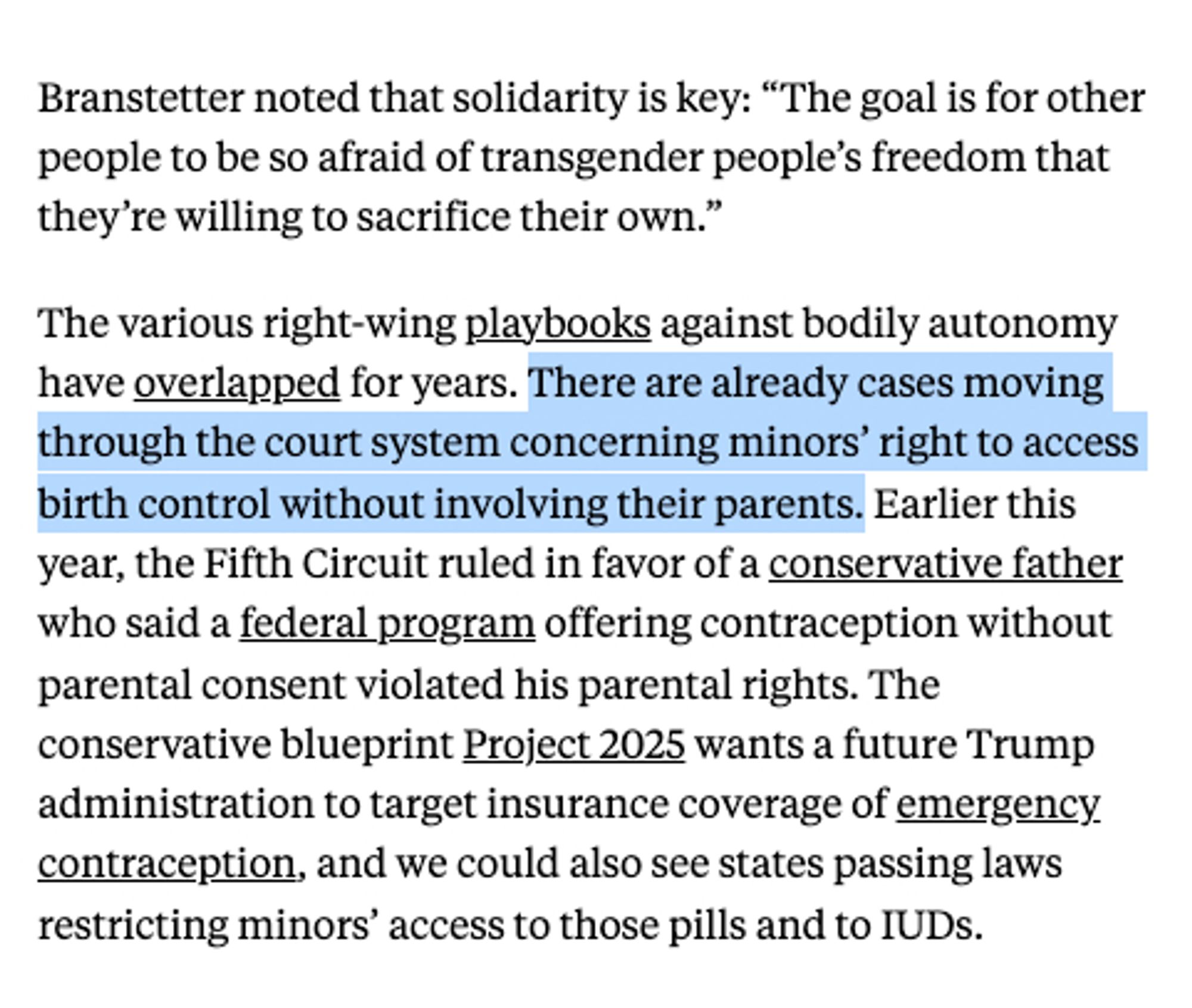 Screenshot from The New Republic:

Branstetter noted that solidarity is key: “The goal is for other people to be so afraid of transgender people’s freedom that they’re willing to sacrifice their own.”

The various right-wing playbooks against bodily autonomy have overlapped for years. **There are already cases moving through the court system concerning minors’ right to access birth control without involving their parents.** Earlier this year, the Fifth Circuit ruled in favor of a conservative father who said a federal program offering contraception without parental consent violated his parental rights. The conservative blueprint Project 2025 wants a future Trump administration to target insurance coverage of emergency contraception, and we could also see states passing laws restricting minors’ access to those pills and to IUDs.