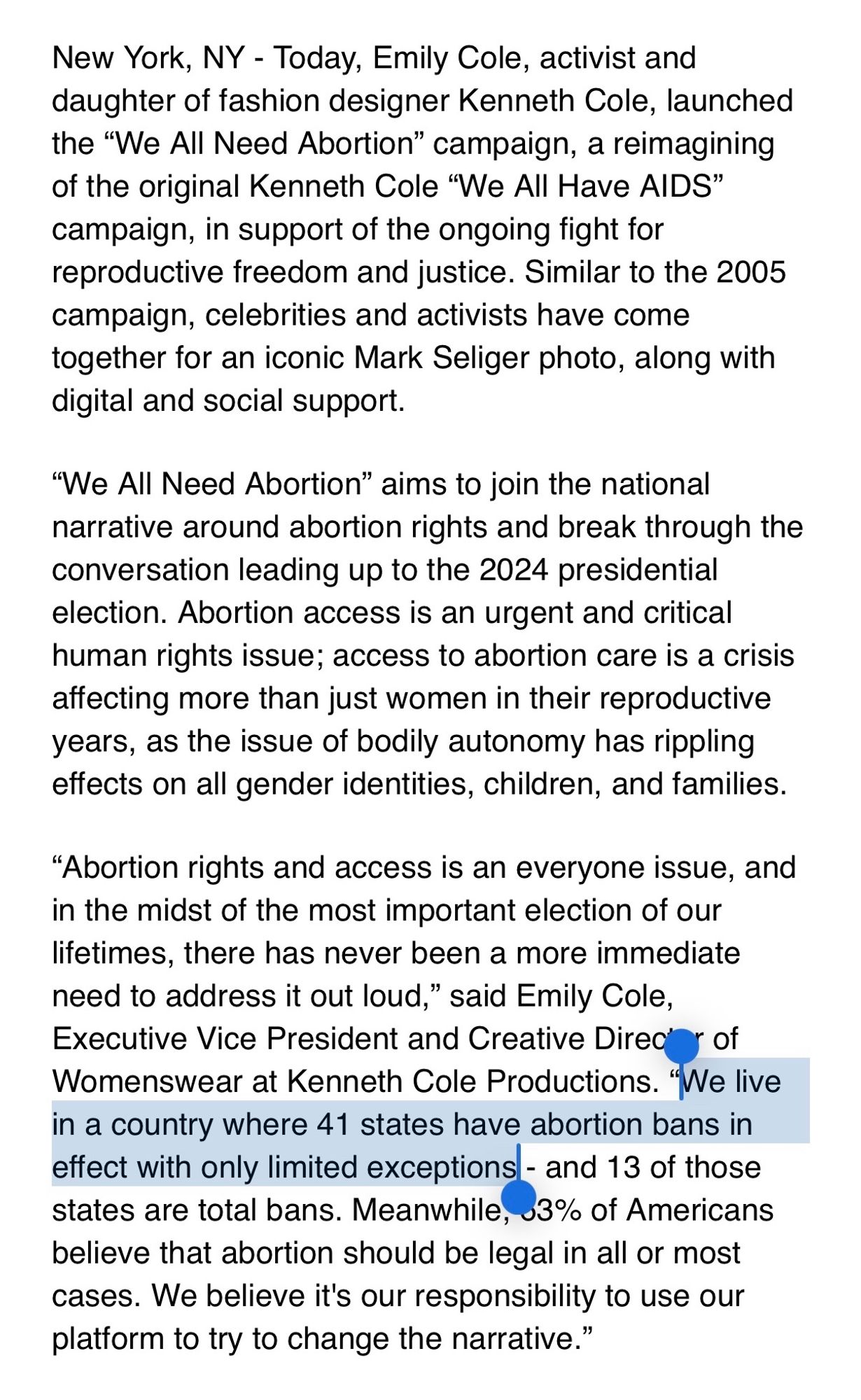 Today, Emily Cole, activist and daughter of fashion designer Kenneth Cole, launched the "We All Need Abortion" campaign, a reimagining of the original Kenneth Cole "We All Have AIDS" campaign, in support of the ongoing fight for reproductive freedom and justice. Similar to the 2005 campaign, celebrities and activists have come together for an iconic Mark Seliger photo, along with digital and social support.
"Abortion rights and access is an everyone issue, and in the midst of the most important election of our lifetimes, there has never been a more immediate need to address it out loud," said Emily Cole, Executive VP and Creative Director of Womenswear at Kenneth Cole Productions. "We live in a country where 41 states have abortion bans in effect with only limited exceptions—and 13 of those states are total bans. Meanwhile, 53% of Americans believe that abortion should be legal in all or most cases. We believe it's our responsibility to use our platform to try to change the narrative."