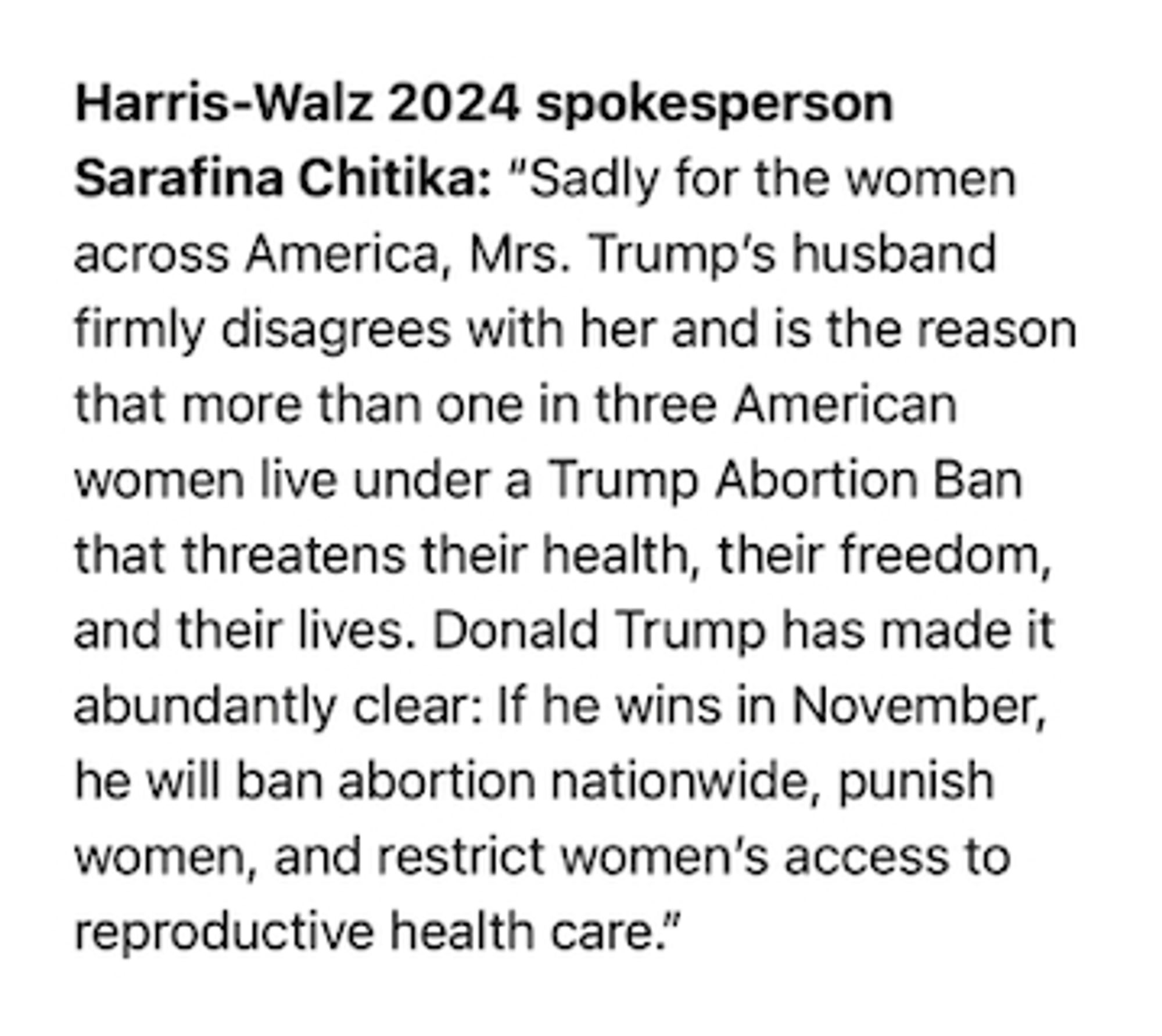 Harris-Walz 2024 spokesperson Sarafina Chitika: “Sadly for the women across America, Mrs. Trump’s husband firmly disagrees with her and is the reason that more than one in three American women live under a Trump Abortion Ban that threatens their health, their freedom, and their lives. Donald Trump has made it abundantly clear: If he wins in November, he will ban abortion nationwide, punish women, and restrict women’s access to reproductive health care.”