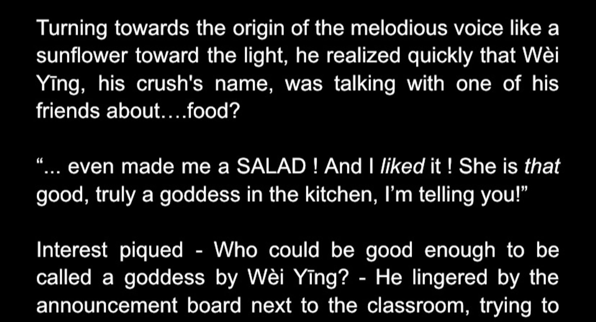 This is a snapshot of a part of the fanfic that I describe in the post. The post says: “turning towards the origin of the melodious voice like a sunflower towards the light, he [Lan Zhan] realized quickly that Wei Ying, his crush’s name, was talking with one of his friends about… food? 
“… even made me a SALAD! And I liked it! She is that good, truly a goddess in the kitchen, I’m telling you!” 
Interest piqued- who could be good enough to be called a goddess by Wei Ying? - he lingered by the announcement board next to the classroom” and then the text cuts off